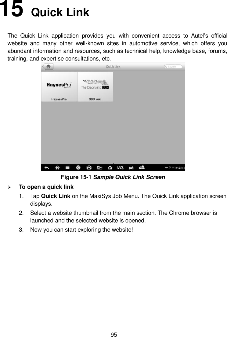  95 15   Quick Link   The  Quick  Link  application  provides  you  with  convenient  access  to  Autel’s  official website  and  many  other  well-known  sites  in  automotive  service,  which  offers  you abundant information and resources, such as technical help, knowledge base, forums, training, and expertise consultations, etc.  Figure 15-1 Sample Quick Link Screen  To open a quick link 1.  Tap Quick Link on the MaxiSys Job Menu. The Quick Link application screen displays. 2.  Select a website thumbnail from the main section. The Chrome browser is launched and the selected website is opened. 3.  Now you can start exploring the website!