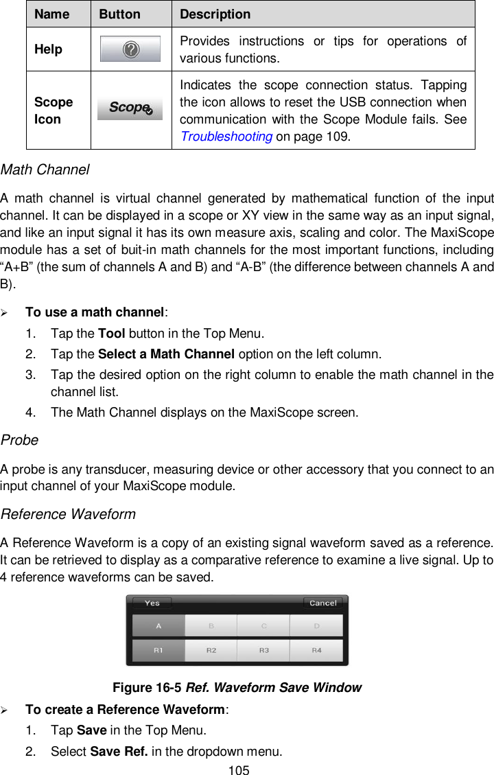  105 Name Button Description Help  Provides  instructions  or  tips  for  operations  of various functions. Scope Icon  Indicates  the  scope  connection  status.  Tapping the icon allows to reset the USB connection when communication with the Scope Module fails. See Troubleshooting on page 109. Math Channel   A  math  channel  is  virtual  channel  generated  by  mathematical  function  of  the  input channel. It can be displayed in a scope or XY view in the same way as an input signal, and like an input signal it has its own measure axis, scaling and color. The MaxiScope module has a set of buit-in math channels for the most important functions, including “A+B” (the sum of channels A and B) and “A-B” (the difference between channels A and B).    To use a math channel: 1.  Tap the Tool button in the Top Menu. 2.  Tap the Select a Math Channel option on the left column. 3.  Tap the desired option on the right column to enable the math channel in the channel list. 4.  The Math Channel displays on the MaxiScope screen. Probe   A probe is any transducer, measuring device or other accessory that you connect to an input channel of your MaxiScope module.   Reference Waveform A Reference Waveform is a copy of an existing signal waveform saved as a reference. It can be retrieved to display as a comparative reference to examine a live signal. Up to 4 reference waveforms can be saved.  Figure 16-5 Ref. Waveform Save Window  To create a Reference Waveform: 1.  Tap Save in the Top Menu. 2.  Select Save Ref. in the dropdown menu. 