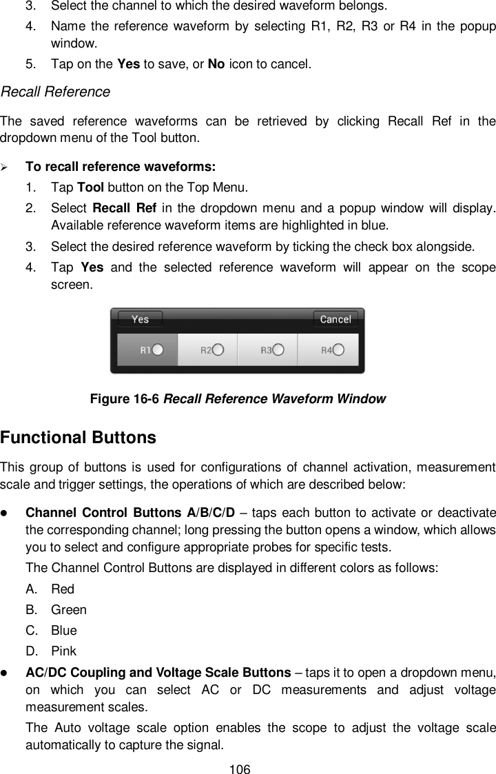  106 3.  Select the channel to which the desired waveform belongs. 4.  Name the reference waveform by  selecting R1, R2, R3 or R4 in the popup window. 5.  Tap on the Yes to save, or No icon to cancel. Recall Reference The  saved  reference  waveforms  can  be  retrieved  by  clicking  Recall  Ref  in  the dropdown menu of the Tool button.      To recall reference waveforms: 1.  Tap Tool button on the Top Menu. 2.  Select Recall Ref in the dropdown menu and a  popup window will display. Available reference waveform items are highlighted in blue. 3.  Select the desired reference waveform by ticking the check box alongside.   4.  Tap  Yes  and  the  selected  reference  waveform  will  appear  on  the  scope screen.  Figure 16-6 Recall Reference Waveform Window Functional Buttons This group  of buttons is used for configurations of channel activation, measurement scale and trigger settings, the operations of which are described below:  Channel Control Buttons A/B/C/D – taps each button to activate or deactivate the corresponding channel; long pressing the button opens a window, which allows you to select and configure appropriate probes for specific tests. The Channel Control Buttons are displayed in different colors as follows: A.  Red B.  Green C.  Blue D.  Pink  AC/DC Coupling and Voltage Scale Buttons – taps it to open a dropdown menu, on  which  you  can  select  AC  or  DC  measurements  and  adjust  voltage measurement scales. The  Auto  voltage  scale  option  enables  the  scope  to  adjust  the  voltage  scale automatically to capture the signal. 