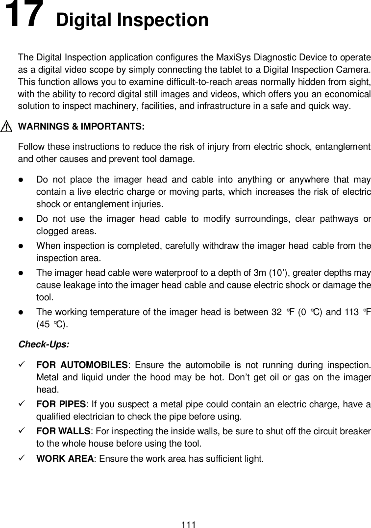  111 17   Digital Inspection The Digital Inspection application configures the MaxiSys Diagnostic Device to operate as a digital video scope by simply connecting the tablet to a Digital Inspection Camera. This function allows you to examine difficult-to-reach areas normally hidden from sight, with the ability to record digital still images and videos, which offers you an economical solution to inspect machinery, facilities, and infrastructure in a safe and quick way. WARNINGS &amp; IMPORTANTS: Follow these instructions to reduce the risk of injury from electric shock, entanglement and other causes and prevent tool damage.  Do  not  place  the  imager  head  and  cable  into  anything  or  anywhere  that  may contain a live electric charge or moving parts, which increases the risk of electric shock or entanglement injuries.  Do  not  use  the  imager  head  cable  to  modify  surroundings,  clear  pathways  or clogged areas.  When inspection is completed, carefully withdraw the imager head cable from the inspection area.  The imager head cable were waterproof to a depth of 3m (10’), greater depths may cause leakage into the imager head cable and cause electric shock or damage the tool.  The working temperature of the imager head is between 32 °F  (0 °C) and 113 °F  (45 °C). Check-Ups:  FOR  AUTOMOBILES:  Ensure  the  automobile  is  not  running  during  inspection. Metal and liquid under the hood may be hot. Don’t get oil or gas on the imager head.  FOR PIPES: If you suspect a metal pipe could contain an electric charge, have a qualified electrician to check the pipe before using.  FOR WALLS: For inspecting the inside walls, be sure to shut off the circuit breaker to the whole house before using the tool.  WORK AREA: Ensure the work area has sufficient light. 