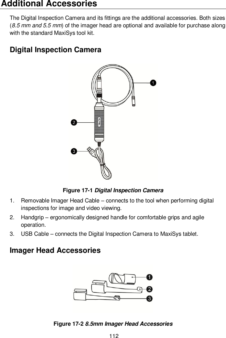  112 Additional Accessories The Digital Inspection Camera and its fittings are the additional accessories. Both sizes (8.5 mm and 5.5 mm) of the imager head are optional and available for purchase along with the standard MaxiSys tool kit. Digital Inspection Camera  Figure 17-1 Digital Inspection Camera 1.  Removable Imager Head Cable – connects to the tool when performing digital inspections for image and video viewing.   2.  Handgrip – ergonomically designed handle for comfortable grips and agile operation. 3.  USB Cable – connects the Digital Inspection Camera to MaxiSys tablet. Imager Head Accessories  Figure 17-2 8.5mm Imager Head Accessories 