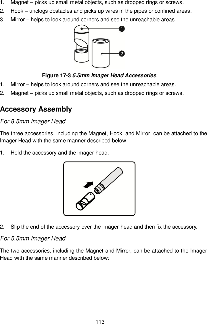  113 1.  Magnet – picks up small metal objects, such as dropped rings or screws. 2.  Hook – unclogs obstacles and picks up wires in the pipes or confined areas. 3.  Mirror – helps to look around corners and see the unreachable areas.  Figure 17-3 5.5mm Imager Head Accessories 1.  Mirror – helps to look around corners and see the unreachable areas. 2.  Magnet – picks up small metal objects, such as dropped rings or screws. Accessory Assembly For 8.5mm Imager Head The three accessories, including the Magnet, Hook, and Mirror, can be attached to the Imager Head with the same manner described below: 1.  Hold the accessory and the imager head.  2.  Slip the end of the accessory over the imager head and then fix the accessory. For 5.5mm Imager Head The two accessories, including the Magnet and Mirror, can be attached to the Imager Head with the same manner described below: 