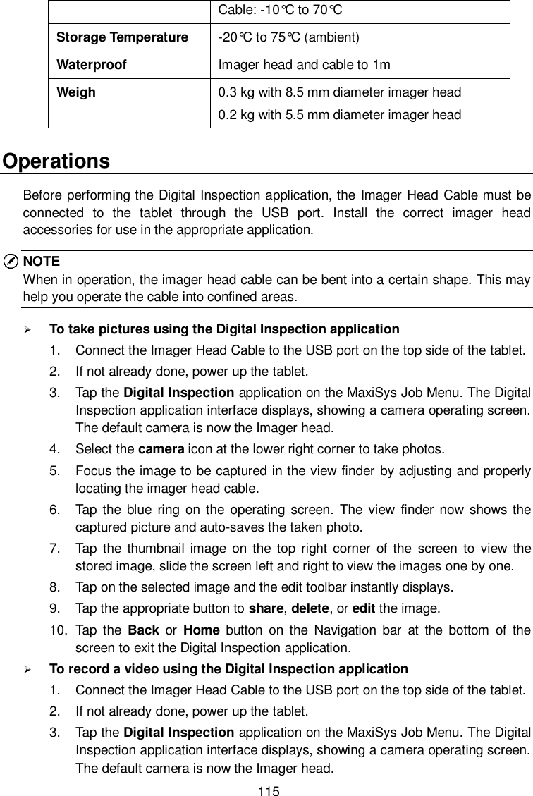  115 Cable: -10°C to 70°C  Storage Temperature -20°C to 75°C  (ambient) Waterproof Imager head and cable to 1m Weigh 0.3 kg with 8.5 mm diameter imager head 0.2 kg with 5.5 mm diameter imager head Operations Before performing the Digital Inspection application, the Imager Head Cable must be connected  to  the  tablet  through  the  USB  port.  Install  the  correct  imager  head accessories for use in the appropriate application. NOTE When in operation, the imager head cable can be bent into a certain shape. This may help you operate the cable into confined areas.  To take pictures using the Digital Inspection application 1.  Connect the Imager Head Cable to the USB port on the top side of the tablet. 2.  If not already done, power up the tablet. 3.  Tap the Digital Inspection application on the MaxiSys Job Menu. The Digital Inspection application interface displays, showing a camera operating screen. The default camera is now the Imager head. 4.  Select the camera icon at the lower right corner to take photos. 5.  Focus the image to be captured in the view finder by adjusting and properly locating the imager head cable. 6.  Tap the  blue  ring  on the operating  screen.  The  view  finder  now shows  the captured picture and auto-saves the taken photo. 7.  Tap  the  thumbnail image  on the  top right corner  of the  screen  to  view the stored image, slide the screen left and right to view the images one by one. 8.  Tap on the selected image and the edit toolbar instantly displays. 9.  Tap the appropriate button to share, delete, or edit the image. 10.  Tap  the  Back  or  Home  button on  the  Navigation  bar  at  the  bottom  of  the screen to exit the Digital Inspection application.  To record a video using the Digital Inspection application 1.  Connect the Imager Head Cable to the USB port on the top side of the tablet. 2.  If not already done, power up the tablet. 3.  Tap the Digital Inspection application on the MaxiSys Job Menu. The Digital Inspection application interface displays, showing a camera operating screen. The default camera is now the Imager head. 