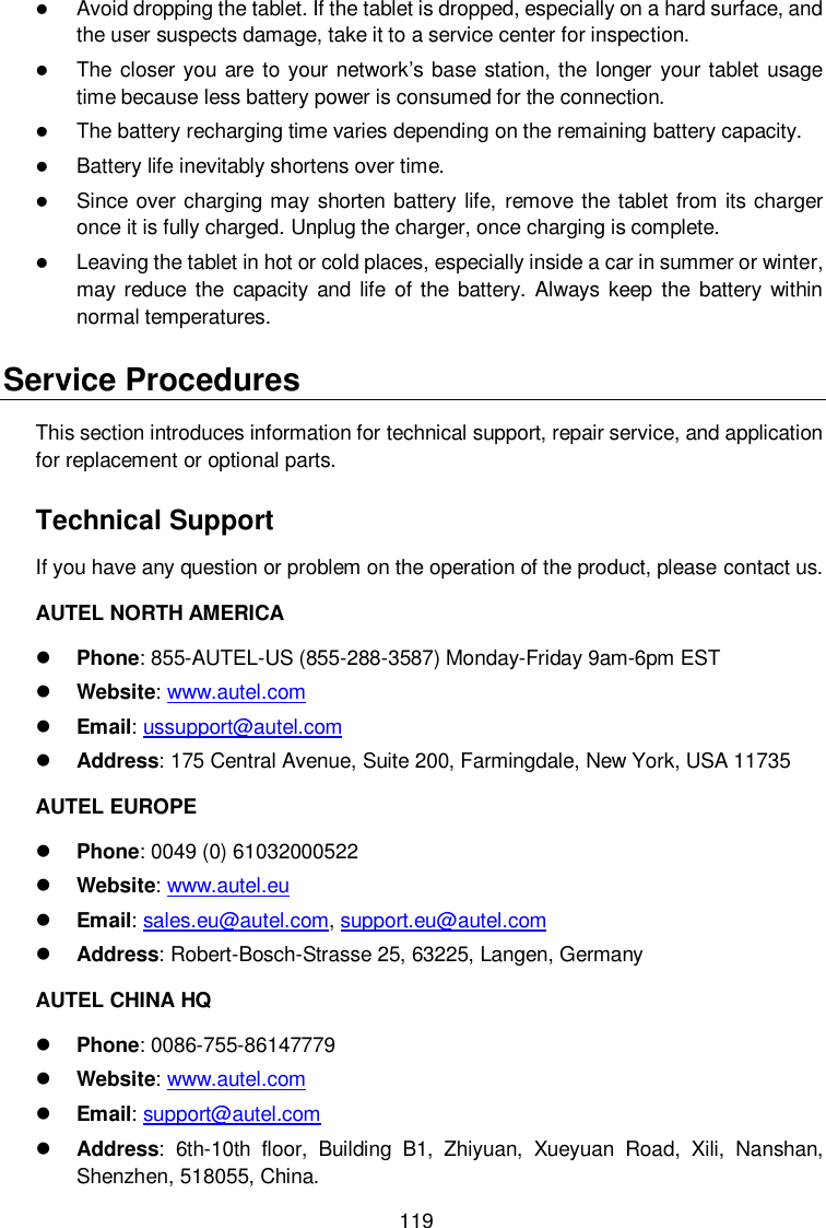  119  Avoid dropping the tablet. If the tablet is dropped, especially on a hard surface, and the user suspects damage, take it to a service center for inspection.  The  closer you  are to your network’s base station, the longer your tablet usage time because less battery power is consumed for the connection.  The battery recharging time varies depending on the remaining battery capacity.  Battery life inevitably shortens over time.  Since over charging may shorten battery life, remove the tablet from its charger once it is fully charged. Unplug the charger, once charging is complete.  Leaving the tablet in hot or cold places, especially inside a car in summer or winter, may reduce  the  capacity  and  life  of the  battery. Always keep  the  battery  within normal temperatures. Service Procedures This section introduces information for technical support, repair service, and application for replacement or optional parts. Technical Support If you have any question or problem on the operation of the product, please contact us. AUTEL NORTH AMERICA  Phone: 855-AUTEL-US (855-288-3587) Monday-Friday 9am-6pm EST  Website: www.autel.com  Email: ussupport@autel.com  Address: 175 Central Avenue, Suite 200, Farmingdale, New York, USA 11735 AUTEL EUROPE  Phone: 0049 (0) 61032000522  Website: www.autel.eu    Email: sales.eu@autel.com, support.eu@autel.com  Address: Robert-Bosch-Strasse 25, 63225, Langen, Germany AUTEL CHINA HQ  Phone: 0086-755-86147779  Website: www.autel.com    Email: support@autel.com    Address: 6th-10th  floor,  Building  B1,  Zhiyuan,  Xueyuan  Road,  Xili,  Nanshan, Shenzhen, 518055, China. 