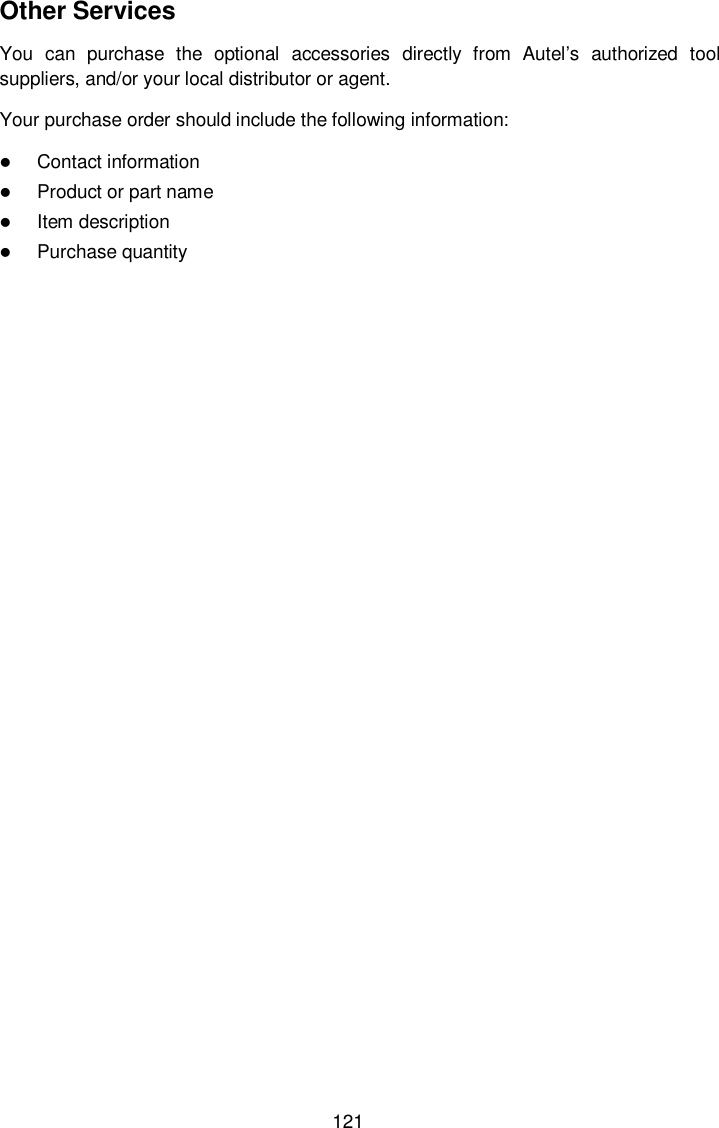  121 Other Services You  can  purchase  the  optional  accessories  directly  from  Autel’s  authorized  tool suppliers, and/or your local distributor or agent. Your purchase order should include the following information:  Contact information  Product or part name  Item description  Purchase quantity