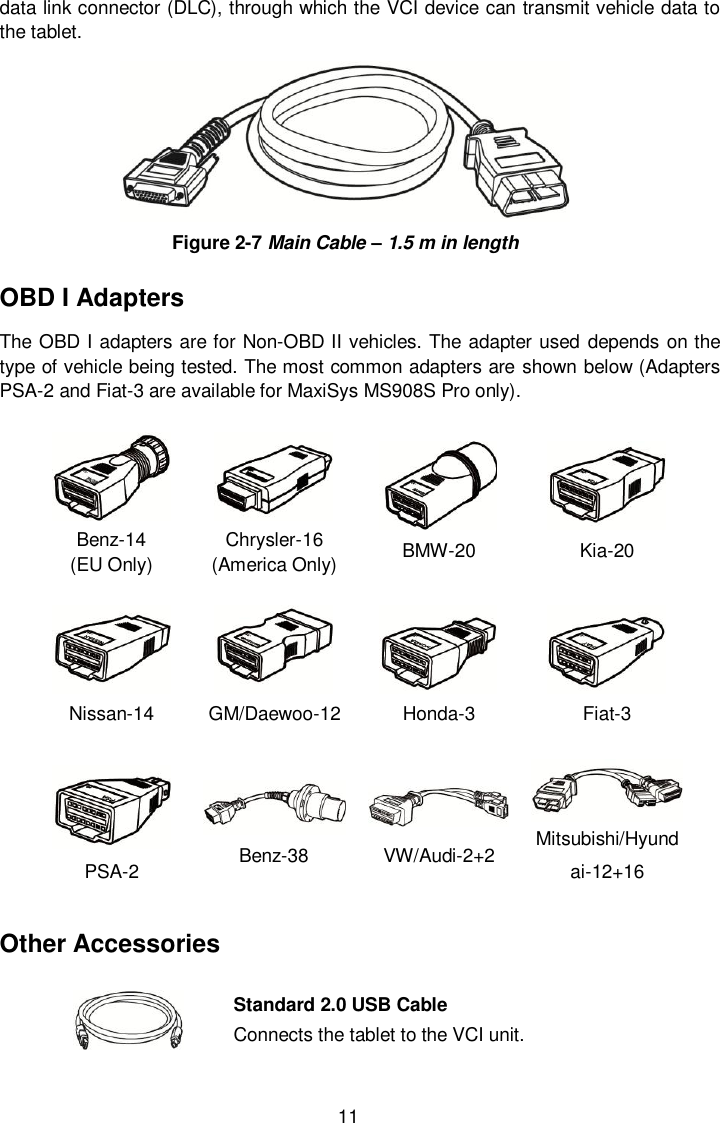  11 data link connector (DLC), through which the VCI device can transmit vehicle data to the tablet.  Figure 2-7 Main Cable – 1.5 m in length OBD I Adapters The OBD I adapters are for Non-OBD II vehicles. The adapter used depends on the type of vehicle being tested. The most common adapters are shown below (Adapters PSA-2 and Fiat-3 are available for MaxiSys MS908S Pro only).  Benz-14   (EU Only)  Chrysler-16 (America Only) BMW-20 Kia-20 Nissan-14 GM/Daewoo-12 Honda-3 Fiat-3 PSA-2  Benz-38 VW/Audi-2+2 Mitsubishi/Hyundai-12+16 Other Accessories  Standard 2.0 USB Cable Connects the tablet to the VCI unit. 