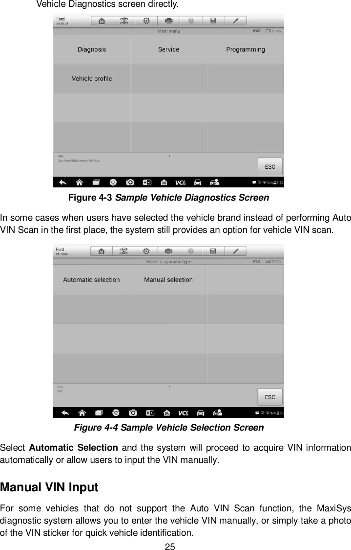  25 Vehicle Diagnostics screen directly.  Figure 4-3 Sample Vehicle Diagnostics Screen In some cases when users have selected the vehicle brand instead of performing Auto VIN Scan in the first place, the system still provides an option for vehicle VIN scan.    Figure 4-4 Sample Vehicle Selection Screen Select Automatic Selection and the system will proceed to acquire VIN information automatically or allow users to input the VIN manually. Manual VIN Input For  some  vehicles  that  do  not  support  the  Auto  VIN  Scan  function,  the  MaxiSys diagnostic system allows you to enter the vehicle VIN manually, or simply take a photo of the VIN sticker for quick vehicle identification. 