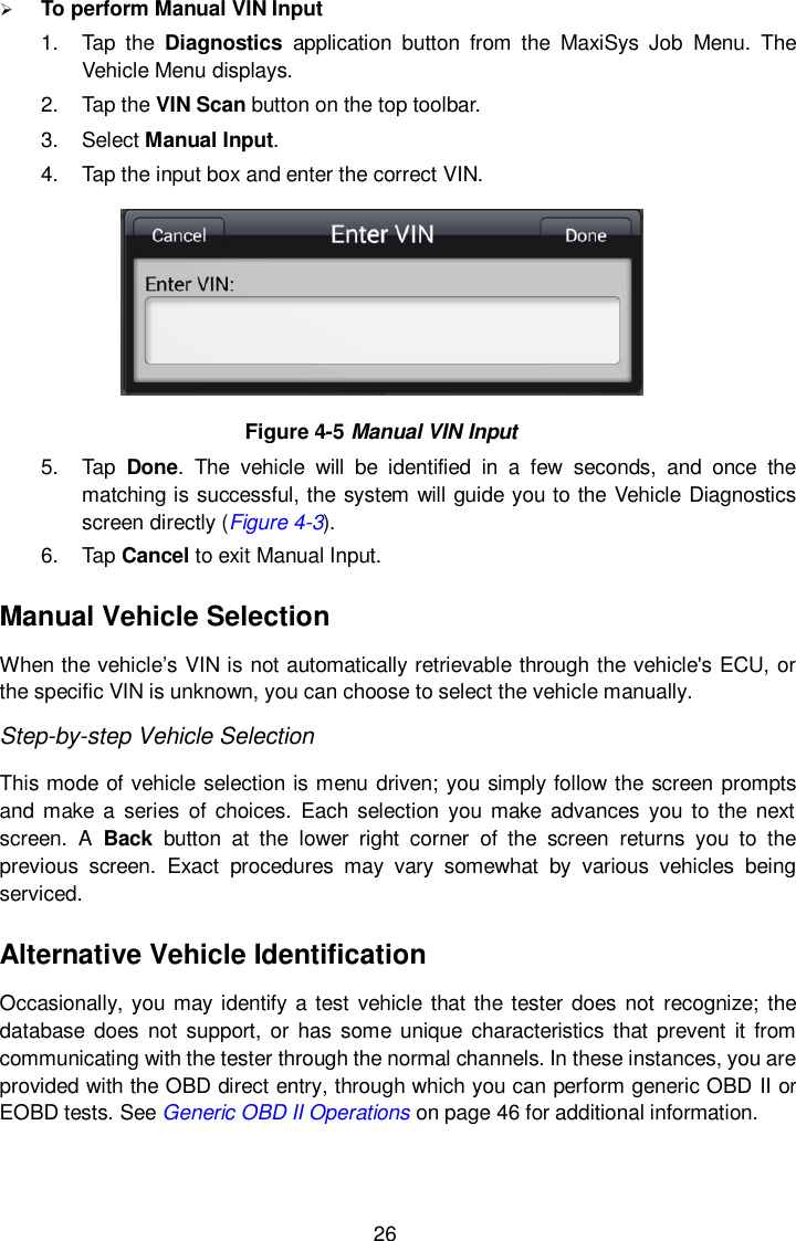  26  To perform Manual VIN Input 1.  Tap  the  Diagnostics  application  button  from  the  MaxiSys  Job  Menu.  The Vehicle Menu displays. 2.  Tap the VIN Scan button on the top toolbar. 3.  Select Manual Input. 4.  Tap the input box and enter the correct VIN.  Figure 4-5 Manual VIN Input 5.  Tap  Done.  The  vehicle  will  be  identified  in  a  few  seconds,  and  once  the matching is successful, the system will guide you to the Vehicle Diagnostics screen directly (Figure 4-3). 6.  Tap Cancel to exit Manual Input. Manual Vehicle Selection When the vehicle’s VIN is not automatically retrievable through the vehicle&apos;s ECU, or the specific VIN is unknown, you can choose to select the vehicle manually.   Step-by-step Vehicle Selection This mode of vehicle selection is menu driven; you simply follow the screen prompts and make  a  series  of choices. Each  selection  you make  advances  you  to the  next screen.  A  Back  button  at  the  lower  right  corner  of  the  screen  returns  you  to  the previous  screen.  Exact  procedures  may  vary  somewhat  by  various  vehicles  being serviced. Alternative Vehicle Identification Occasionally, you may identify a test vehicle that the tester does not  recognize; the database  does  not support,  or  has  some unique characteristics that  prevent  it  from communicating with the tester through the normal channels. In these instances, you are provided with the OBD direct entry, through which you can perform generic OBD II or EOBD tests. See Generic OBD II Operations on page 46 for additional information. 