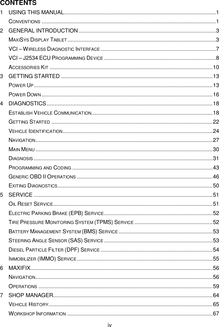  iv CONTENTS 1 USING THIS MANUAL ............................................................................................... 1 CONVENTIONS ............................................................................................................. 1 2 GENERAL INTRODUCTION ...................................................................................... 3 MAXISYS DISPLAY TABLET ............................................................................................. 3 VCI – WIRELESS DIAGNOSTIC INTERFACE ........................................................................ 7 VCI – J2534 ECU PROGRAMMING DEVICE ...................................................................... 8 ACCESSORIES KIT ...................................................................................................... 10 3 GETTING STARTED ............................................................................................... 13 POWER UP ................................................................................................................ 13 POWER DOWN ........................................................................................................... 16 4 DIAGNOSTICS ........................................................................................................ 18 ESTABLISH VEHICLE COMMUNICATION............................................................................ 18 GETTING STARTED ..................................................................................................... 22 VEHICLE IDENTIFICATION .............................................................................................. 24 NAVIGATION............................................................................................................... 27 MAIN MENU ............................................................................................................... 30 DIAGNOSIS ................................................................................................................ 31 PROGRAMMING AND CODING ........................................................................................ 43 GENERIC OBD II OPERATIONS ..................................................................................... 46 EXITING DIAGNOSTICS ................................................................................................. 50 5 SERVICE ................................................................................................................ 51 OIL RESET SERVICE.................................................................................................... 51 ELECTRIC PARKING BRAKE (EPB) SERVICE .................................................................... 52 TIRE PRESSURE MONITORING SYSTEM (TPMS) SERVICE ................................................. 52 BATTERY MANAGEMENT SYSTEM (BMS) SERVICE ........................................................... 53 STEERING ANGLE SENSOR (SAS) SERVICE .................................................................... 53 DIESEL PARTICLE FILTER (DPF) SERVICE ...................................................................... 54 IMMOBILIZER (IMMO) SERVICE ..................................................................................... 55 6 MAXIFIX .................................................................................................................. 56 NAVIGATION............................................................................................................... 56 OPERATIONS ............................................................................................................. 59 7 SHOP MANAGER .................................................................................................... 64 VEHICLE HISTORY....................................................................................................... 65 WORKSHOP INFORMATION ........................................................................................... 67 