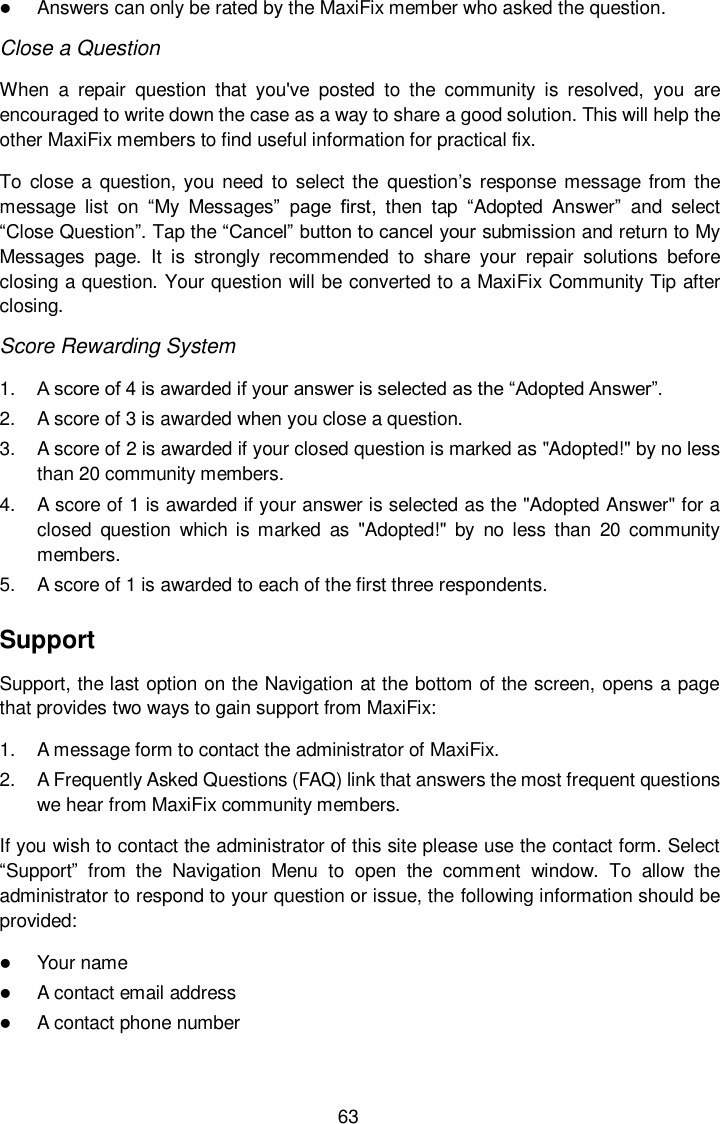  63  Answers can only be rated by the MaxiFix member who asked the question. Close a Question When  a  repair  question  that  you&apos;ve  posted  to  the  community  is  resolved,  you  are encouraged to write down the case as a way to share a good solution. This will help the other MaxiFix members to find useful information for practical fix.   To  close  a  question, you  need  to  select the  question’s  response message  from the message  list  on “My  Messages”  page  first,  then  tap  “Adopted  Answer”  and  select “Close Question”. Tap the “Cancel” button to cancel your submission and return to My Messages  page.  It  is  strongly  recommended  to  share  your  repair  solutions  before closing a question. Your question will be converted to a MaxiFix Community Tip after closing. Score Rewarding System 1. A score of 4 is awarded if your answer is selected as the “Adopted Answer”. 2.  A score of 3 is awarded when you close a question. 3.  A score of 2 is awarded if your closed question is marked as &quot;Adopted!&quot; by no less than 20 community members. 4.  A score of 1 is awarded if your answer is selected as the &quot;Adopted Answer&quot; for a closed  question  which  is  marked  as  &quot;Adopted!&quot;  by  no less  than  20  community members. 5.  A score of 1 is awarded to each of the first three respondents. Support Support, the last option on the Navigation at the bottom of the screen, opens a page that provides two ways to gain support from MaxiFix: 1.  A message form to contact the administrator of MaxiFix. 2.  A Frequently Asked Questions (FAQ) link that answers the most frequent questions we hear from MaxiFix community members. If you wish to contact the administrator of this site please use the contact form. Select “Support”  from  the  Navigation  Menu  to  open  the  comment  window.  To  allow  the administrator to respond to your question or issue, the following information should be provided:  Your name  A contact email address  A contact phone number 