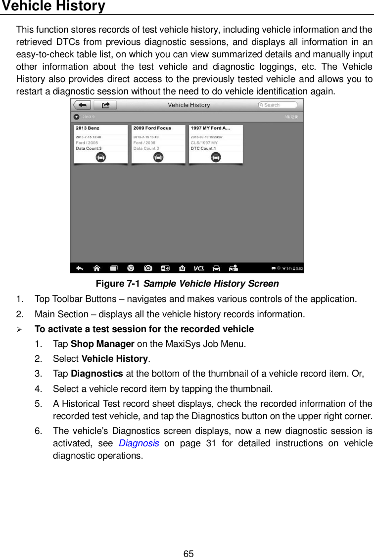  65 Vehicle History This function stores records of test vehicle history, including vehicle information and the retrieved  DTCs from previous diagnostic sessions, and displays all information in an easy-to-check table list, on which you can view summarized details and manually input other  information  about  the  test  vehicle  and  diagnostic  loggings,  etc.  The  Vehicle History also provides direct access to the previously tested vehicle and allows you to restart a diagnostic session without the need to do vehicle identification again.  Figure 7-1 Sample Vehicle History Screen 1.  Top Toolbar Buttons – navigates and makes various controls of the application. 2.  Main Section – displays all the vehicle history records information.  To activate a test session for the recorded vehicle 1.  Tap Shop Manager on the MaxiSys Job Menu. 2.  Select Vehicle History. 3.  Tap Diagnostics at the bottom of the thumbnail of a vehicle record item. Or, 4.  Select a vehicle record item by tapping the thumbnail. 5.  A Historical Test record sheet displays, check the recorded information of the recorded test vehicle, and tap the Diagnostics button on the upper right corner. 6.  The vehicle’s Diagnostics screen displays, now a new diagnostic session is activated,  see  Diagnosis  on  page  31  for  detailed  instructions  on  vehicle diagnostic operations.   