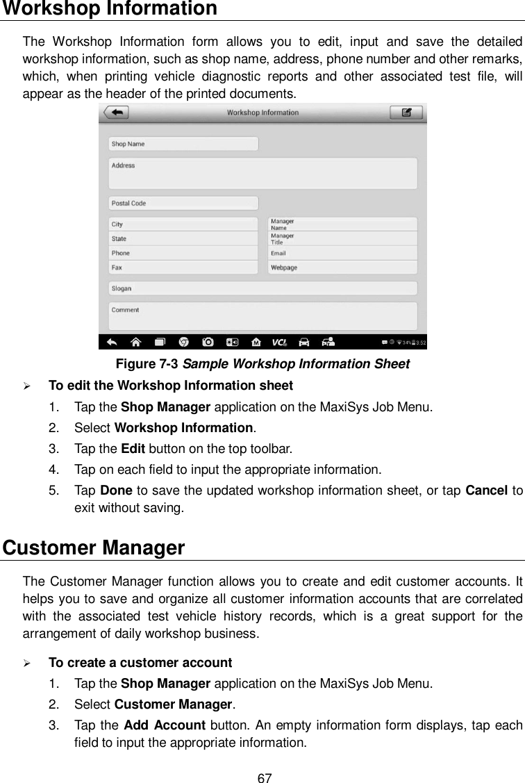  67 Workshop Information The  Workshop  Information  form  allows  you  to  edit,  input  and  save  the  detailed workshop information, such as shop name, address, phone number and other remarks, which,  when  printing  vehicle  diagnostic  reports  and  other  associated  test  file,  will appear as the header of the printed documents.  Figure 7-3 Sample Workshop Information Sheet  To edit the Workshop Information sheet 1.  Tap the Shop Manager application on the MaxiSys Job Menu. 2.  Select Workshop Information. 3.  Tap the Edit button on the top toolbar. 4.  Tap on each field to input the appropriate information. 5.  Tap Done to save the updated workshop information sheet, or tap Cancel to exit without saving. Customer Manager The Customer Manager function allows you to create and edit customer accounts. It helps you to save and organize all customer information accounts that are correlated with  the  associated  test  vehicle  history  records,  which  is  a  great  support  for  the arrangement of daily workshop business.  To create a customer account 1.  Tap the Shop Manager application on the MaxiSys Job Menu. 2.  Select Customer Manager. 3.  Tap the Add Account button. An empty information form displays, tap each field to input the appropriate information. 