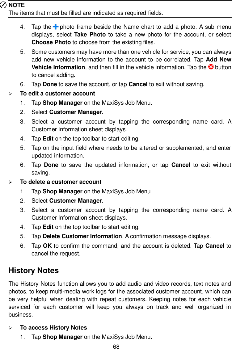  68 NOTE The items that must be filled are indicated as required fields. 4.  Tap the      photo frame beside the Name chart to add a photo. A sub menu displays, select  Take Photo to take a new photo for the account, or select Choose Photo to choose from the existing files. 5.  Some customers may have more than one vehicle for service; you can always add new  vehicle information to the account to be correlated. Tap Add New Vehicle Information, and then fill in the vehicle information. Tap the      button to cancel adding. 6.  Tap Done to save the account, or tap Cancel to exit without saving.  To edit a customer account 1.  Tap Shop Manager on the MaxiSys Job Menu. 2.  Select Customer Manager. 3.  Select  a  customer  account  by  tapping  the  corresponding  name  card.  A Customer Information sheet displays. 4.  Tap Edit on the top toolbar to start editing. 5.  Tap on the input field where needs to be altered or supplemented, and enter updated information. 6.  Tap  Done  to  save  the  updated  information,  or  tap  Cancel  to  exit  without saving.  To delete a customer account 1.  Tap Shop Manager on the MaxiSys Job Menu. 2.  Select Customer Manager. 3.  Select  a  customer  account  by  tapping  the  corresponding  name  card.  A Customer Information sheet displays. 4.  Tap Edit on the top toolbar to start editing. 5.  Tap Delete Customer Information. A confirmation message displays. 6.  Tap OK to confirm the command, and the account is deleted. Tap Cancel to cancel the request. History Notes The History Notes function allows you to add audio and video records, text notes and photos, to keep multi-media work logs for the associated customer account, which can be very helpful when dealing with  repeat customers. Keeping notes for each vehicle serviced  for  each  customer  will  keep  you  always  on  track  and  well  organized  in business.  To access History Notes 1.  Tap Shop Manager on the MaxiSys Job Menu. 