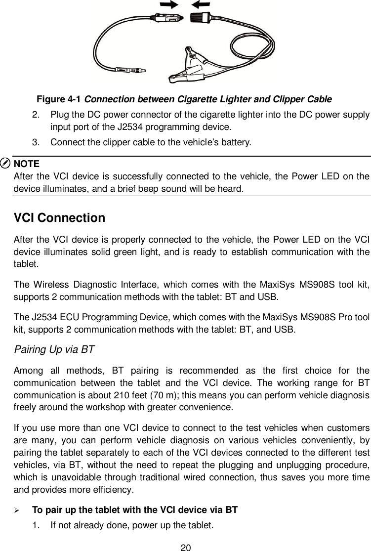  20  Figure 4-1 Connection between Cigarette Lighter and Clipper Cable 2.  Plug the DC power connector of the cigarette lighter into the DC power supply input port of the J2534 programming device. 3.  Connect the clipper cable to the vehicle’s battery. NOTE After the VCI device is successfully connected to the vehicle, the Power LED on the device illuminates, and a brief beep sound will be heard. VCI Connection After the VCI device is properly connected to the vehicle, the Power LED on the VCI device illuminates solid green light, and is ready to establish communication with the tablet. The Wireless Diagnostic  Interface,  which  comes  with the MaxiSys  MS908S tool kit, supports 2 communication methods with the tablet: BT and USB. The J2534 ECU Programming Device, which comes with the MaxiSys MS908S Pro tool kit, supports 2 communication methods with the tablet: BT, and USB. Pairing Up via BT Among  all  methods,  BT  pairing  is  recommended  as  the  first  choice  for  the communication  between  the  tablet  and  the  VCI  device.  The  working  range  for  BT communication is about 210 feet (70 m); this means you can perform vehicle diagnosis freely around the workshop with greater convenience. If you use more than one VCI device to connect to the test vehicles when customers are  many,  you  can  perform  vehicle  diagnosis  on  various  vehicles  conveniently,  by pairing the tablet separately to each of the VCI devices connected to the different test vehicles, via BT, without the need to repeat the plugging and unplugging procedure, which is unavoidable through traditional wired connection, thus saves you more time and provides more efficiency.  To pair up the tablet with the VCI device via BT 1.  If not already done, power up the tablet. 
