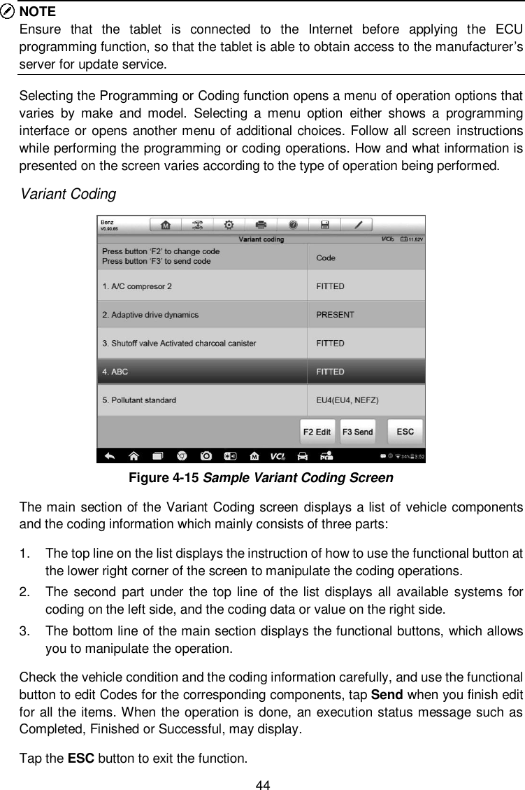  44 NOTE Ensure  that  the  tablet  is  connected  to  the  Internet  before  applying  the  ECU programming function, so that the tablet is able to obtain access to the manufacturer’s server for update service. Selecting the Programming or Coding function opens a menu of operation options that varies  by  make  and  model.  Selecting  a  menu  option  either  shows  a  programming interface or opens another menu of additional choices. Follow all screen  instructions while performing the programming or coding operations. How and what information is presented on the screen varies according to the type of operation being performed. Variant Coding  Figure 4-15 Sample Variant Coding Screen The main section of the Variant Coding screen  displays a list of vehicle components and the coding information which mainly consists of three parts: 1.  The top line on the list displays the instruction of how to use the functional button at the lower right corner of the screen to manipulate the coding operations. 2.  The  second part under  the top  line of  the list displays  all available  systems for coding on the left side, and the coding data or value on the right side. 3.  The bottom line of the main section displays the functional buttons, which allows you to manipulate the operation. Check the vehicle condition and the coding information carefully, and use the functional button to edit Codes for the corresponding components, tap Send when you finish edit for all the items. When the operation is done, an execution status message such as Completed, Finished or Successful, may display. Tap the ESC button to exit the function. 