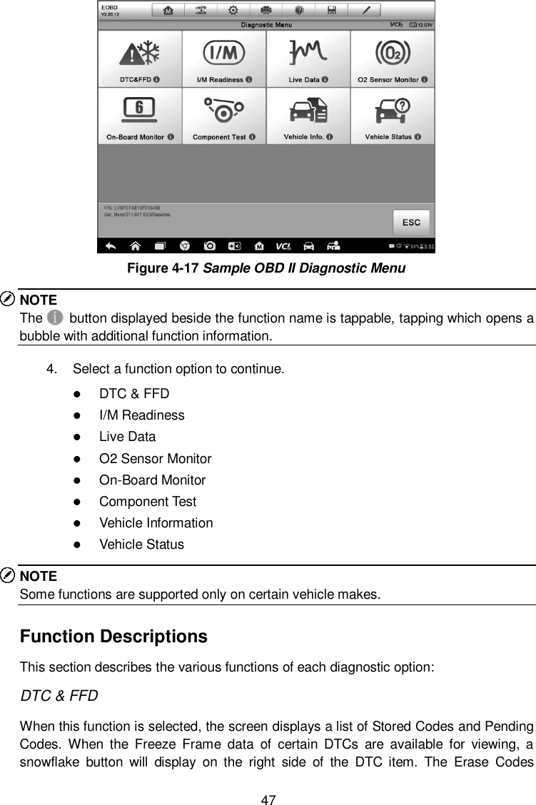  47  Figure 4-17 Sample OBD II Diagnostic Menu NOTE The    button displayed beside the function name is tappable, tapping which opens a bubble with additional function information. 4.  Select a function option to continue.  DTC &amp; FFD  I/M Readiness  Live Data  O2 Sensor Monitor  On-Board Monitor  Component Test  Vehicle Information  Vehicle Status NOTE Some functions are supported only on certain vehicle makes. Function Descriptions This section describes the various functions of each diagnostic option: DTC &amp; FFD When this function is selected, the screen displays a list of Stored Codes and Pending Codes.  When  the  Freeze  Frame  data  of  certain  DTCs  are  available  for  viewing,  a snowflake  button  will  display  on  the  right  side  of  the  DTC  item.  The  Erase  Codes 