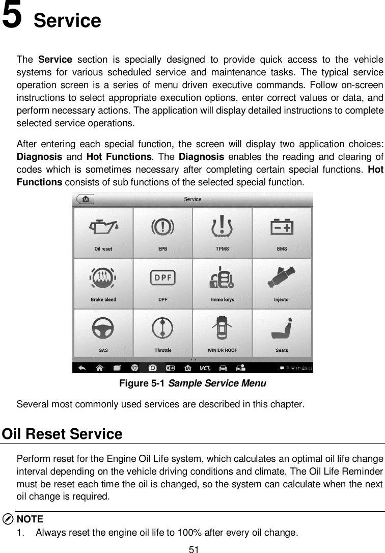  51 5   Service The  Service  section  is  specially  designed  to  provide  quick  access  to  the  vehicle systems  for  various  scheduled  service  and  maintenance  tasks.  The  typical  service operation screen  is a series of menu  driven  executive commands.  Follow on-screen instructions to select appropriate execution options, enter correct values or data, and perform necessary actions. The application will display detailed instructions to complete selected service operations.     After  entering  each  special  function,  the  screen  will display  two  application  choices: Diagnosis and Hot Functions. The Diagnosis enables the  reading and clearing  of codes which is sometimes necessary  after completing certain special  functions.  Hot Functions consists of sub functions of the selected special function.    Figure 5-1 Sample Service Menu Several most commonly used services are described in this chapter. Oil Reset Service Perform reset for the Engine Oil Life system, which calculates an optimal oil life change interval depending on the vehicle driving conditions and climate. The Oil Life Reminder must be reset each time the oil is changed, so the system can calculate when the next oil change is required. NOTE 1.  Always reset the engine oil life to 100% after every oil change. 