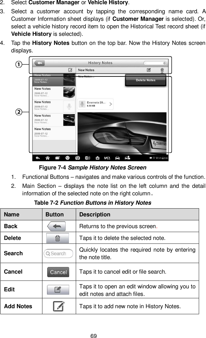  69 2.  Select Customer Manager or Vehicle History. 3.  Select  a  customer  account  by  tapping  the  corresponding  name  card.  A Customer Information sheet displays (if Customer Manager is selected). Or, select a vehicle history record item to open the Historical Test record sheet (if Vehicle History is selected). 4.  Tap the History Notes button on the top bar. Now the History Notes screen displays.  Figure 7-4 Sample History Notes Screen 1.  Functional Buttons – navigates and make various controls of the function. 2.  Main  Section  –  displays the note list on the  left  column  and  the  detail information of the selected note on the right column。 Table 7-2 Function Buttons in History Notes Name Button Description Back  Returns to the previous screen.   Delete  Taps it to delete the selected note. Search  Quickly locates the required note by entering the note title. Cancel  Taps it to cancel edit or file search. Edit  Taps it to open an edit window allowing you to edit notes and attach files. Add Notes  Taps it to add new note in History Notes. 