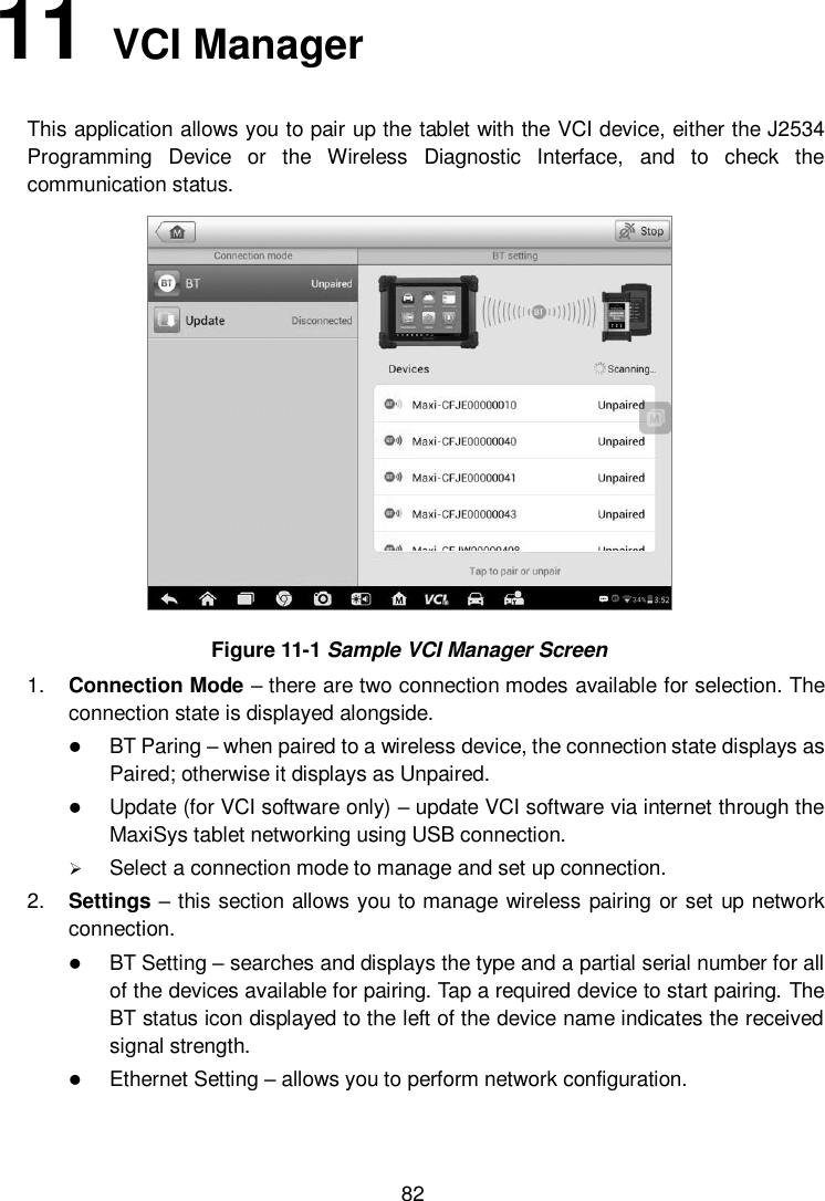      82 11   VCI Manager   This application allows you to pair up the tablet with the VCI device, either the J2534 Programming  Device  or  the  Wireless  Diagnostic  Interface,  and  to  check  the communication status.  Figure 11-1 Sample VCI Manager Screen 1. Connection Mode – there are two connection modes available for selection. The connection state is displayed alongside.  BT Paring – when paired to a wireless device, the connection state displays as Paired; otherwise it displays as Unpaired.  Update (for VCI software only) – update VCI software via internet through the MaxiSys tablet networking using USB connection.  Select a connection mode to manage and set up connection. 2. Settings – this section allows you to manage wireless pairing or set up network connection.  BT Setting – searches and displays the type and a partial serial number for all of the devices available for pairing. Tap a required device to start pairing. The BT status icon displayed to the left of the device name indicates the received signal strength.  Ethernet Setting – allows you to perform network configuration. 