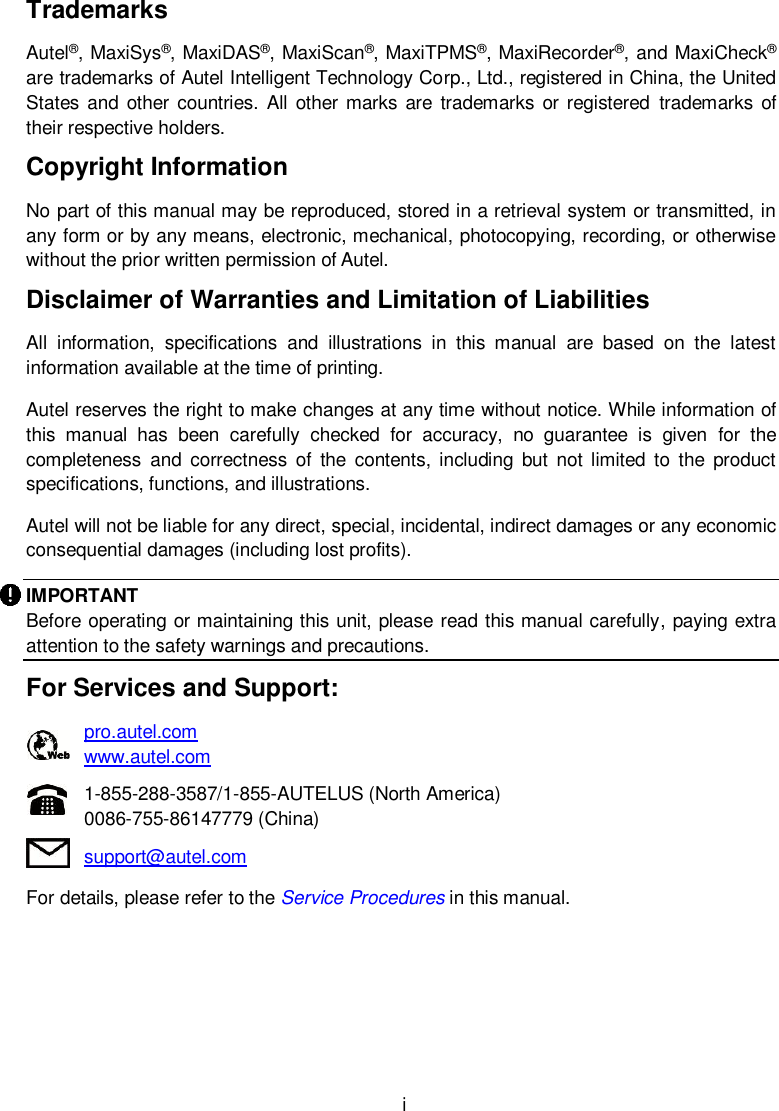  i Trademarks Autel®, MaxiSys®, MaxiDAS®, MaxiScan®, MaxiTPMS®, MaxiRecorder®, and MaxiCheck® are trademarks of Autel Intelligent Technology Corp., Ltd., registered in China, the United States  and  other countries.  All other marks are  trademarks or registered  trademarks  of their respective holders. Copyright Information No part of this manual may be reproduced, stored in a retrieval system or transmitted, in any form or by any means, electronic, mechanical, photocopying, recording, or otherwise without the prior written permission of Autel. Disclaimer of Warranties and Limitation of Liabilities All  information,  specifications  and  illustrations  in  this  manual  are  based  on  the  latest information available at the time of printing.   Autel reserves the right to make changes at any time without notice. While information of this  manual  has  been  carefully  checked  for  accuracy,  no  guarantee  is  given  for  the completeness  and  correctness  of  the  contents,  including  but  not limited to  the  product specifications, functions, and illustrations. Autel will not be liable for any direct, special, incidental, indirect damages or any economic consequential damages (including lost profits). IMPORTANT Before operating or maintaining this unit, please read this manual carefully, paying extra attention to the safety warnings and precautions. For Services and Support:    pro.autel.com      www.autel.com    1-855-288-3587/1-855-AUTELUS (North America)    0086-755-86147779 (China)    support@autel.com   For details, please refer to the Service Procedures in this manual.
