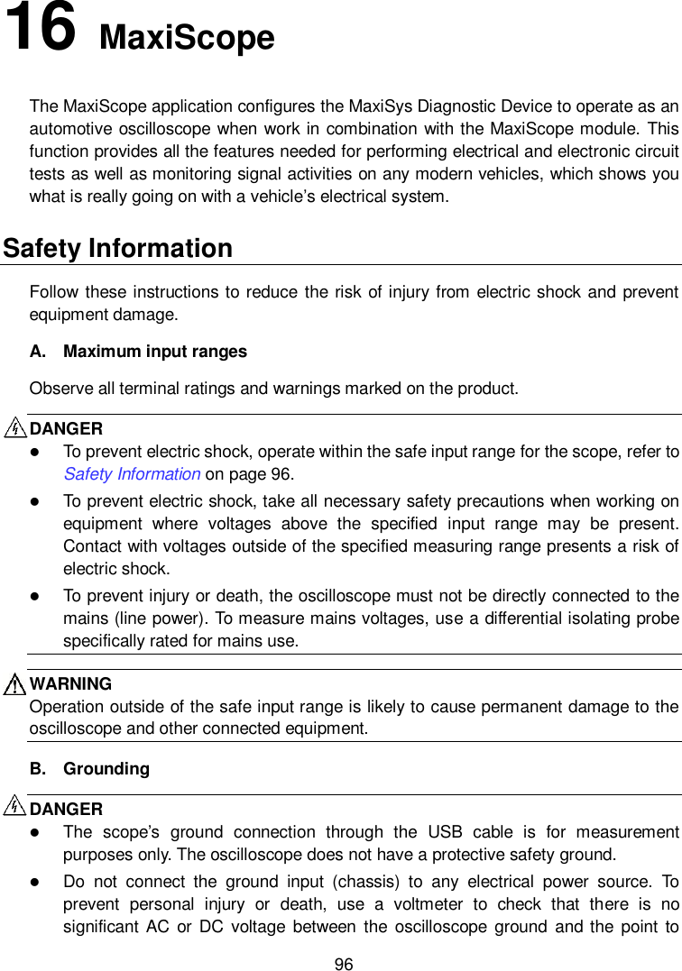    96 16   MaxiScope The MaxiScope application configures the MaxiSys Diagnostic Device to operate as an automotive oscilloscope when work in combination with the MaxiScope module. This function provides all the features needed for performing electrical and electronic circuit tests as well as monitoring signal activities on any modern vehicles, which shows you what is really going on with a vehicle’s electrical system. Safety Information Follow  these instructions to reduce the risk of injury from electric shock  and prevent equipment damage. A.  Maximum input ranges Observe all terminal ratings and warnings marked on the product. DANGER    To prevent electric shock, operate within the safe input range for the scope, refer to Safety Information on page 96.  To prevent electric shock, take all necessary safety precautions when working on equipment  where  voltages  above  the  specified  input  range  may  be  present. Contact with voltages outside of the specified measuring range presents a risk of electric shock.  To prevent injury or death, the oscilloscope must not be directly connected to the mains (line power). To measure mains voltages, use a differential isolating probe specifically rated for mains use. WARNING Operation outside of the safe input range is likely to cause permanent damage to the oscilloscope and other connected equipment. B.  Grounding DANGER    The  scope’s  ground  connection  through  the  USB  cable  is  for  measurement purposes only. The oscilloscope does not have a protective safety ground.  Do  not  connect  the  ground  input  (chassis)  to  any  electrical  power  source.  To prevent  personal  injury  or  death,  use  a  voltmeter  to  check  that  there  is  no significant AC or  DC  voltage between the oscilloscope  ground and the  point to 