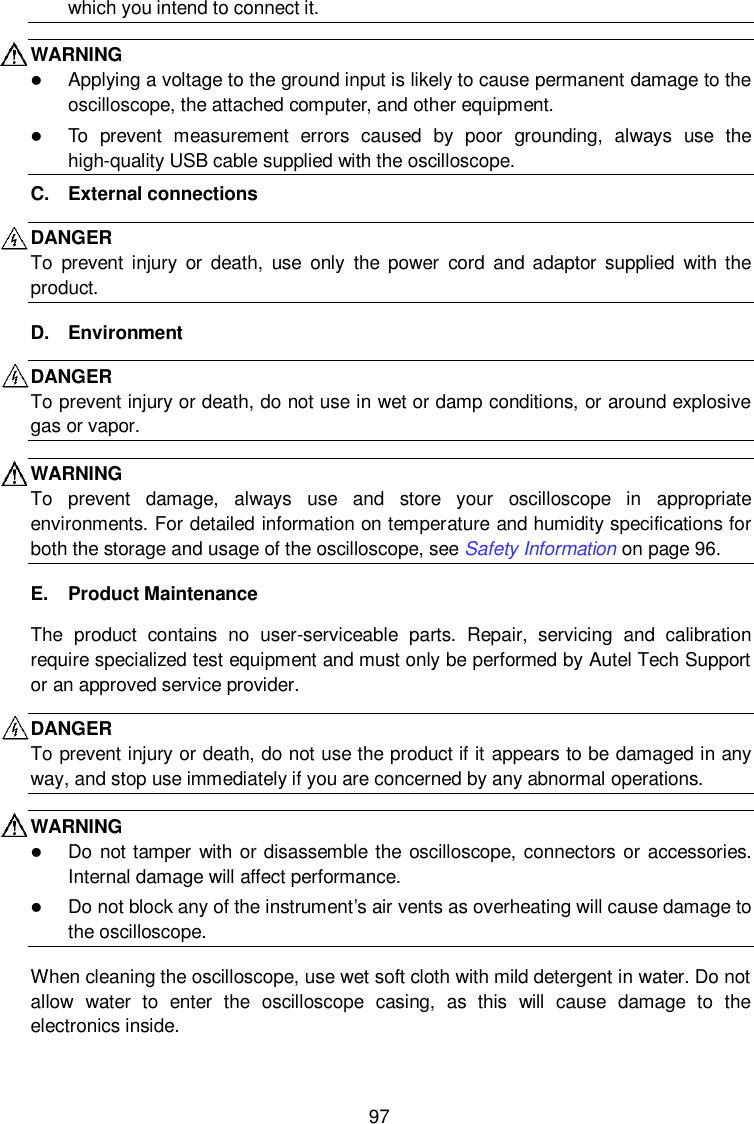  97 which you intend to connect it. WARNING    Applying a voltage to the ground input is likely to cause permanent damage to the oscilloscope, the attached computer, and other equipment.  To  prevent  measurement  errors  caused  by  poor  grounding,  always  use  the high-quality USB cable supplied with the oscilloscope. C.  External connections DANGER   To  prevent  injury  or  death,  use  only  the  power  cord  and  adaptor  supplied  with the product.   D.  Environment DANGER To prevent injury or death, do not use in wet or damp conditions, or around explosive gas or vapor. WARNING To  prevent  damage,  always  use  and  store  your  oscilloscope  in  appropriate environments. For detailed information on temperature and humidity specifications for both the storage and usage of the oscilloscope, see Safety Information on page 96. E.  Product Maintenance The  product  contains  no  user-serviceable  parts.  Repair,  servicing  and  calibration require specialized test equipment and must only be performed by Autel Tech Support or an approved service provider.   DANGER To prevent injury or death, do not use the product if it appears to be damaged in any way, and stop use immediately if you are concerned by any abnormal operations. WARNING    Do not tamper  with or disassemble the oscilloscope, connectors or accessories. Internal damage will affect performance.  Do not block any of the instrument’s air vents as overheating will cause damage to the oscilloscope. When cleaning the oscilloscope, use wet soft cloth with mild detergent in water. Do not allow  water  to  enter  the  oscilloscope  casing,  as  this  will  cause  damage  to  the electronics inside. 