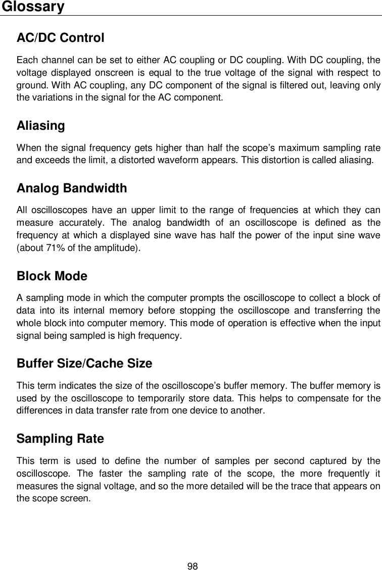  98 Glossary AC/DC Control Each channel can be set to either AC coupling or DC coupling. With DC coupling, the voltage displayed onscreen is  equal to the true voltage of the signal with respect  to ground. With AC coupling, any DC component of the signal is filtered out, leaving only the variations in the signal for the AC component. Aliasing When the signal frequency gets higher than half the scope’s maximum sampling rate and exceeds the limit, a distorted waveform appears. This distortion is called aliasing. Analog Bandwidth All  oscilloscopes  have  an  upper  limit to  the range  of frequencies at  which  they  can measure  accurately.  The  analog  bandwidth  of  an  oscilloscope  is  defined  as  the frequency at which a displayed sine wave has half the power of the input sine wave (about 71% of the amplitude). Block Mode A sampling mode in which the computer prompts the oscilloscope to collect a block of data  into  its  internal  memory  before  stopping  the  oscilloscope  and  transferring  the whole block into computer memory. This mode of operation is effective when the input signal being sampled is high frequency. Buffer Size/Cache Size This term indicates the size of the oscilloscope’s buffer memory. The buffer memory is used by the oscilloscope to temporarily store data. This helps to compensate for the differences in data transfer rate from one device to another. Sampling Rate This  term  is  used  to  define  the  number  of  samples  per  second  captured  by  the oscilloscope.  The  faster  the  sampling  rate  of  the  scope,  the  more  frequently  it measures the signal voltage, and so the more detailed will be the trace that appears on the scope screen. 