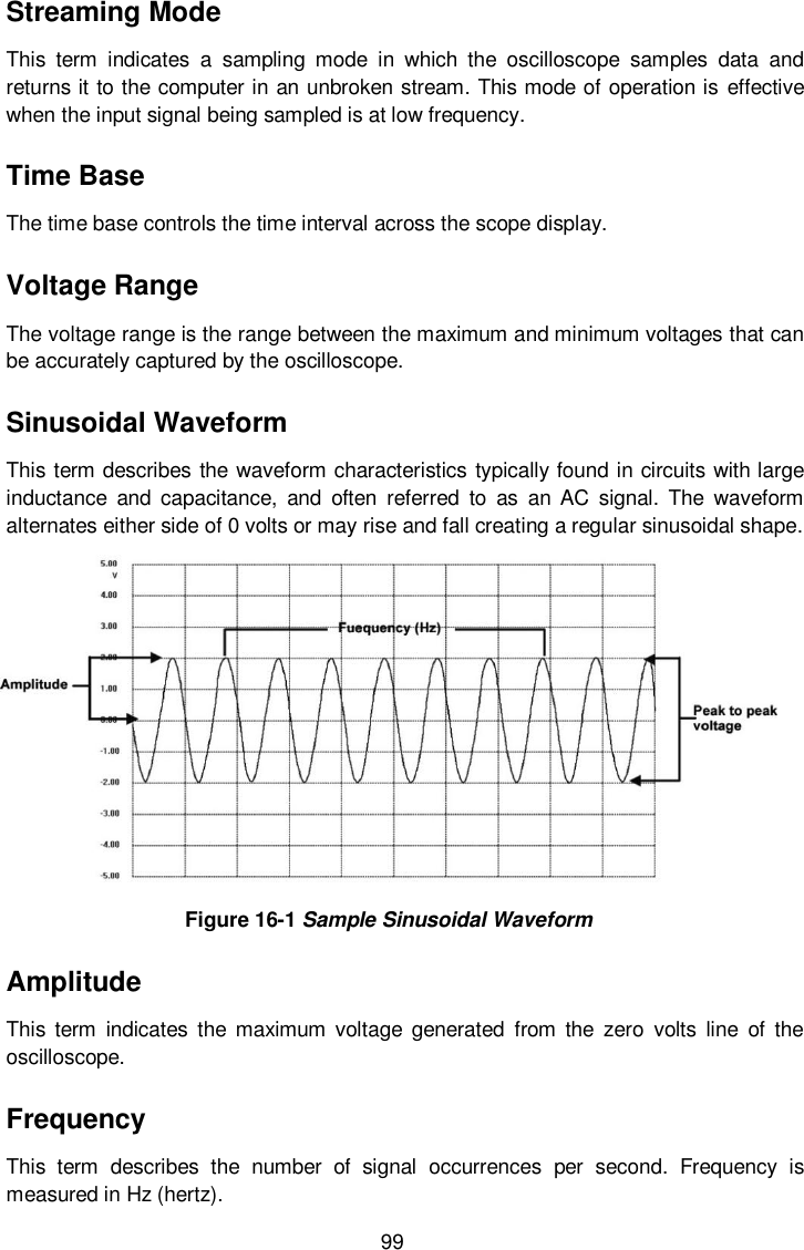 99 Streaming Mode This  term  indicates  a  sampling  mode  in  which  the  oscilloscope  samples  data  and returns it to the computer in an unbroken stream. This mode of operation is effective when the input signal being sampled is at low frequency. Time Base The time base controls the time interval across the scope display. Voltage Range The voltage range is the range between the maximum and minimum voltages that can be accurately captured by the oscilloscope. Sinusoidal Waveform This term describes the waveform characteristics typically found in circuits with large inductance  and  capacitance,  and  often  referred  to  as  an  AC  signal.  The  waveform alternates either side of 0 volts or may rise and fall creating a regular sinusoidal shape.  Figure 16-1 Sample Sinusoidal Waveform Amplitude This term  indicates  the  maximum  voltage  generated  from  the  zero  volts  line  of  the oscilloscope. Frequency This  term  describes  the  number  of  signal  occurrences  per  second.  Frequency  is measured in Hz (hertz). 
