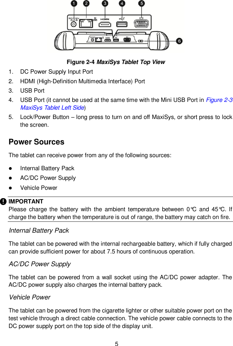  5  Figure 2-4 MaxiSys Tablet Top View 1.  DC Power Supply Input Port 2.  HDMI (High-Definition Multimedia Interface) Port 3.  USB Port 4.  USB Port (it cannot be used at the same time with the Mini USB Port in Figure 2-3 MaxiSys Tablet Left Side) 5.  Lock/Power Button – long press to turn on and off MaxiSys, or short press to lock the screen. Power Sources The tablet can receive power from any of the following sources:  Internal Battery Pack  AC/DC Power Supply  Vehicle Power IMPORTANT Please  charge  the  battery  with  the  ambient  temperature  between  0°C  and  45°C.  If charge the battery when the temperature is out of range, the battery may catch on fire.   Internal Battery Pack The tablet can be powered with the internal rechargeable battery, which if fully charged can provide sufficient power for about 7.5 hours of continuous operation. AC/DC Power Supply The tablet can be powered from a wall socket using the AC/DC power adapter. The AC/DC power supply also charges the internal battery pack. Vehicle Power The tablet can be powered from the cigarette lighter or other suitable power port on the test vehicle through a direct cable connection. The vehicle power cable connects to the DC power supply port on the top side of the display unit. 