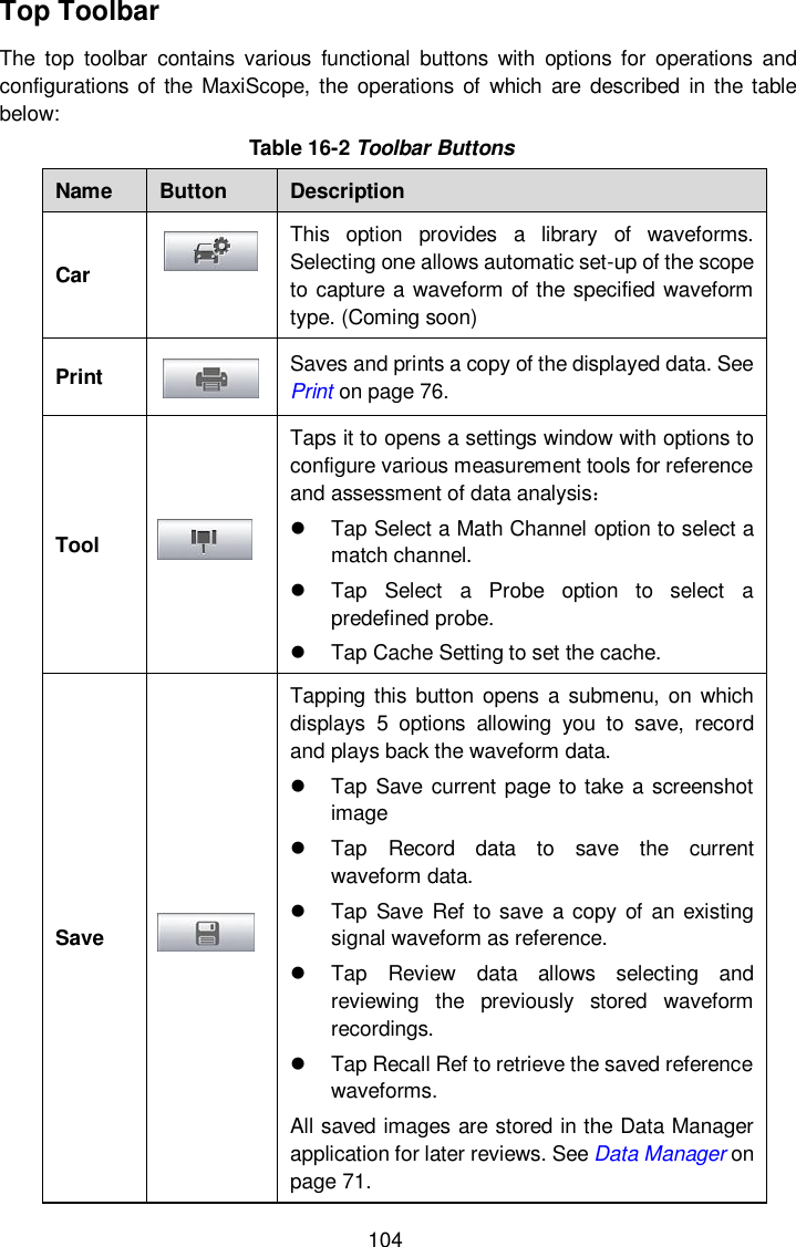  104 Top Toolbar The  top  toolbar  contains  various  functional  buttons  with  options for  operations  and configurations of the  MaxiScope, the operations of which  are  described  in the  table below:   Table 16-2 Toolbar Buttons Name Button Description Car  This  option  provides  a  library  of  waveforms. Selecting one allows automatic set-up of the scope to capture a waveform of the specified waveform type. (Coming soon) Print  Saves and prints a copy of the displayed data. See Print on page 76. Tool  Taps it to opens a settings window with options to configure various measurement tools for reference and assessment of data analysis：   Tap Select a Math Channel option to select a match channel.   Tap  Select  a  Probe  option  to  select  a predefined probe.   Tap Cache Setting to set the cache. Save  Tapping this  button opens a  submenu,  on  which displays  5  options  allowing  you  to  save,  record and plays back the waveform data.   Tap Save current page to take a screenshot image   Tap  Record  data  to  save  the  current waveform data.   Tap  Save  Ref  to save  a copy of  an existing signal waveform as reference.   Tap  Review  data  allows  selecting  and reviewing  the  previously  stored  waveform recordings.   Tap Recall Ref to retrieve the saved reference waveforms. All saved images are stored in the Data Manager application for later reviews. See Data Manager on page 71. 