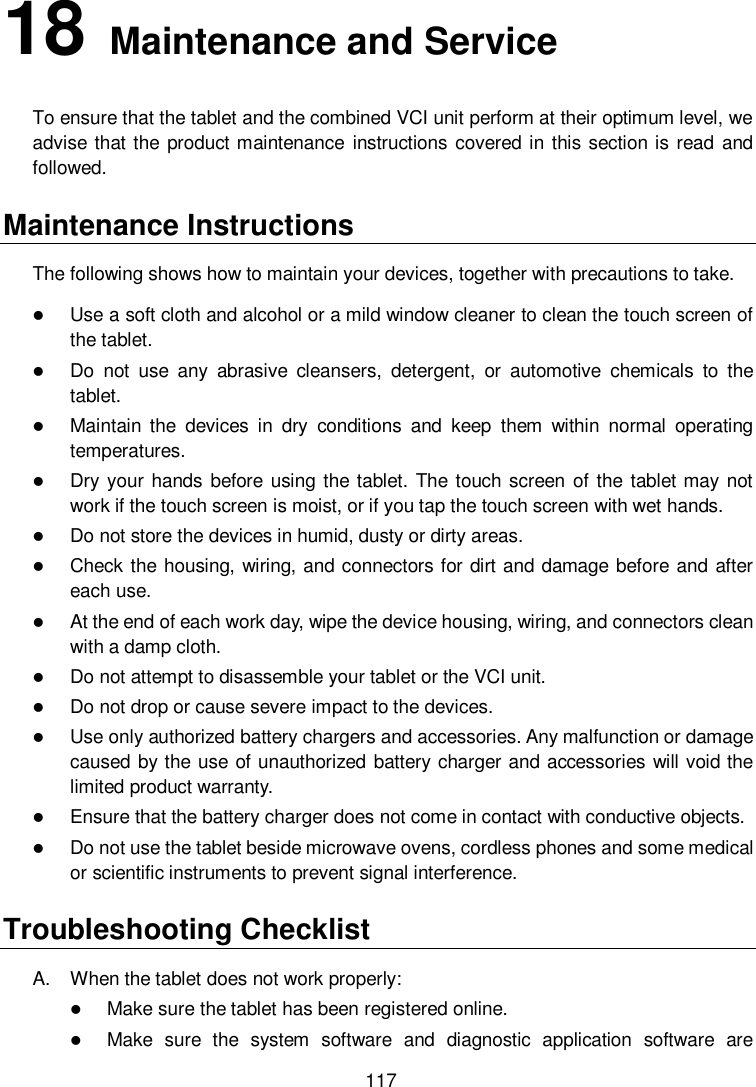  117 18   Maintenance and Service To ensure that the tablet and the combined VCI unit perform at their optimum level, we advise that the product maintenance  instructions covered in this section is read and followed. Maintenance Instructions The following shows how to maintain your devices, together with precautions to take.  Use a soft cloth and alcohol or a mild window cleaner to clean the touch screen of the tablet.  Do  not  use  any  abrasive  cleansers,  detergent,  or  automotive  chemicals  to  the tablet.  Maintain  the  devices  in  dry  conditions  and  keep  them  within  normal  operating temperatures.  Dry your hands  before using the tablet. The touch screen  of the tablet may not work if the touch screen is moist, or if you tap the touch screen with wet hands.  Do not store the devices in humid, dusty or dirty areas.  Check the housing, wiring, and connectors for dirt and damage before and after each use.  At the end of each work day, wipe the device housing, wiring, and connectors clean with a damp cloth.  Do not attempt to disassemble your tablet or the VCI unit.  Do not drop or cause severe impact to the devices.  Use only authorized battery chargers and accessories. Any malfunction or damage caused by the use of unauthorized battery charger and accessories will void the limited product warranty.  Ensure that the battery charger does not come in contact with conductive objects.  Do not use the tablet beside microwave ovens, cordless phones and some medical or scientific instruments to prevent signal interference. Troubleshooting Checklist A.  When the tablet does not work properly:  Make sure the tablet has been registered online.  Make  sure  the  system  software  and  diagnostic  application  software  are 
