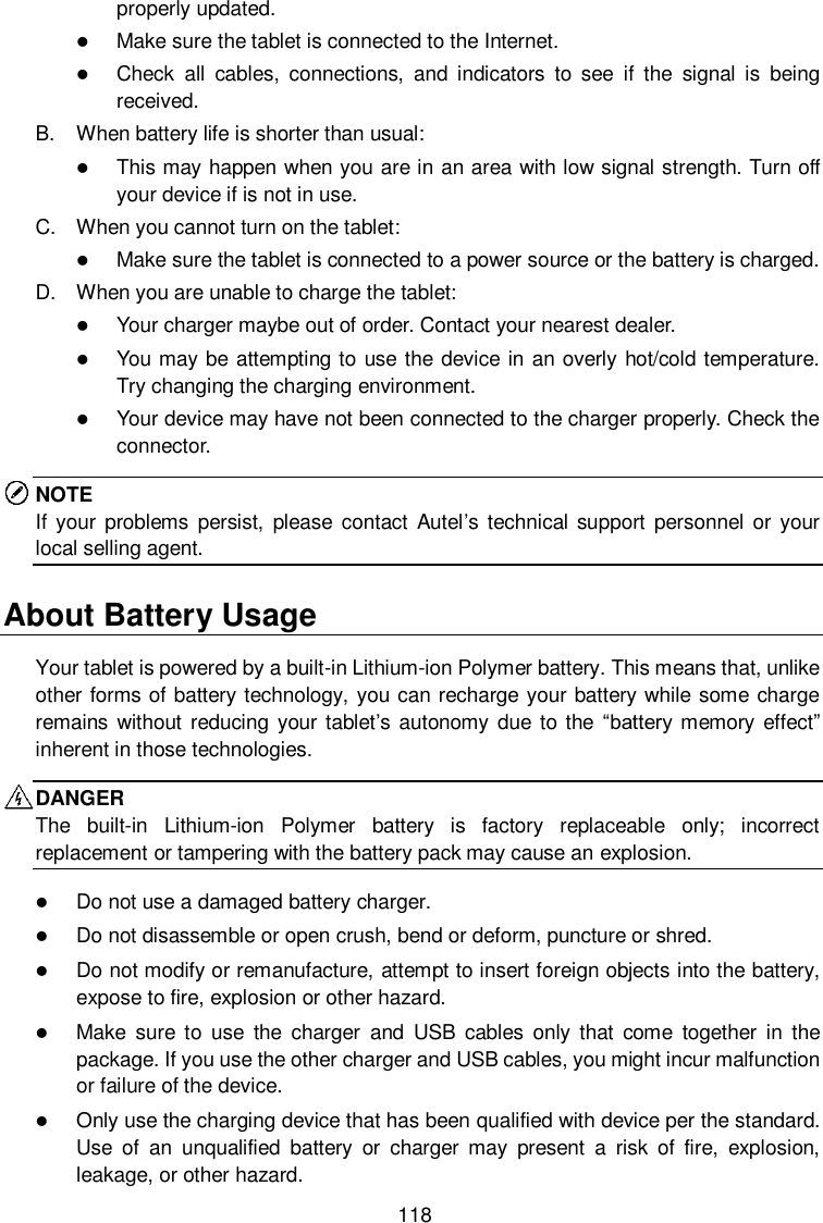  118 properly updated.  Make sure the tablet is connected to the Internet.  Check  all  cables,  connections,  and  indicators  to  see  if  the  signal  is  being received. B.  When battery life is shorter than usual:  This may happen when you are in an area with low signal strength. Turn off your device if is not in use. C.  When you cannot turn on the tablet:  Make sure the tablet is connected to a power source or the battery is charged. D.  When you are unable to charge the tablet:  Your charger maybe out of order. Contact your nearest dealer.  You may be attempting to use the device in an overly hot/cold temperature. Try changing the charging environment.  Your device may have not been connected to the charger properly. Check the connector. NOTE If  your  problems  persist,  please  contact  Autel’s technical support  personnel  or your local selling agent. About Battery Usage Your tablet is powered by a built-in Lithium-ion Polymer battery. This means that, unlike other forms of battery technology, you can recharge your battery while some charge remains without  reducing  your tablet’s autonomy due to the  “battery memory  effect” inherent in those technologies. DANGER The  built-in  Lithium-ion  Polymer  battery  is  factory  replaceable  only;  incorrect replacement or tampering with the battery pack may cause an explosion.  Do not use a damaged battery charger.  Do not disassemble or open crush, bend or deform, puncture or shred.  Do not modify or remanufacture, attempt to insert foreign objects into the battery, expose to fire, explosion or other hazard.  Make  sure  to  use  the  charger  and  USB  cables  only  that  come  together  in  the package. If you use the other charger and USB cables, you might incur malfunction or failure of the device.  Only use the charging device that has been qualified with device per the standard. Use  of  an  unqualified  battery  or  charger  may  present  a  risk  of  fire,  explosion, leakage, or other hazard. 