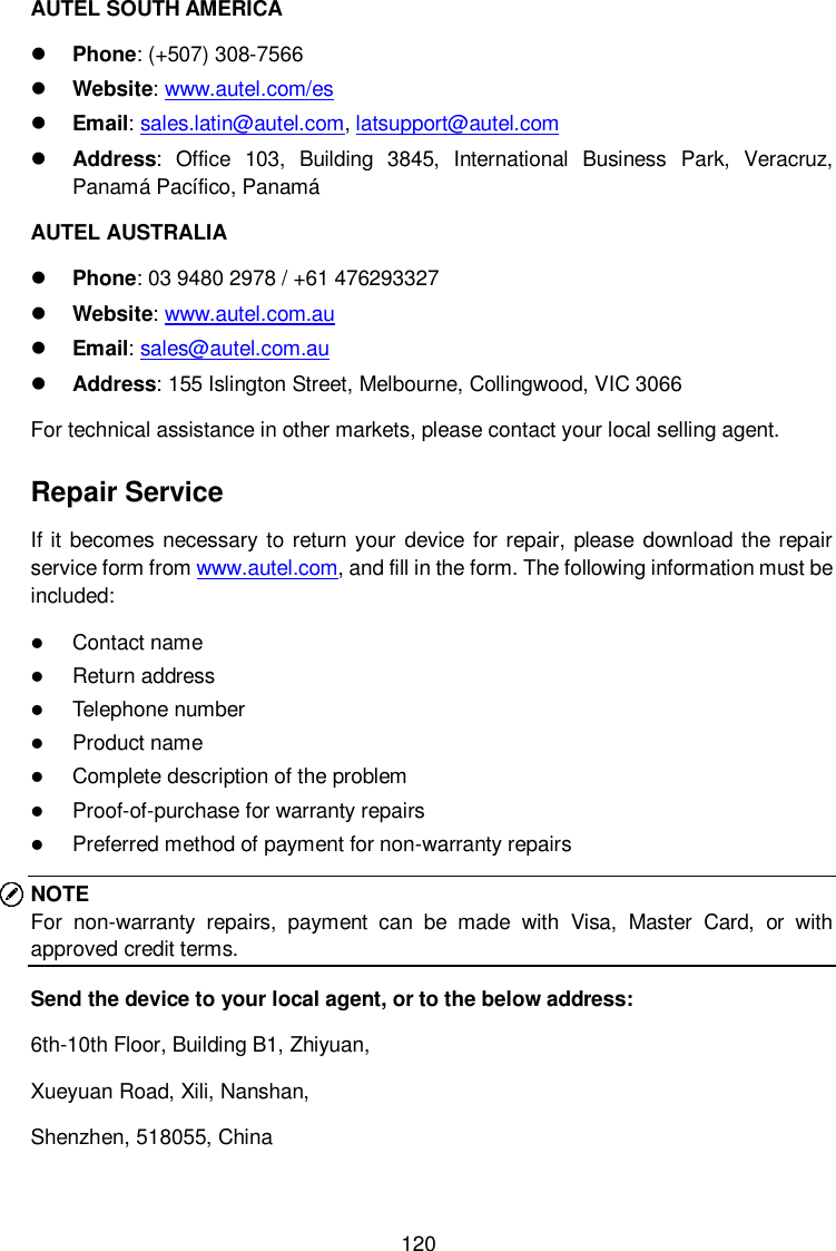  120 AUTEL SOUTH AMERICA  Phone: (+507) 308-7566  Website: www.autel.com/es    Email: sales.latin@autel.com, latsupport@autel.com  Address: Office  103,  Building  3845,  International  Business  Park,  Veracruz, Panamá Pacífico, Panamá AUTEL AUSTRALIA  Phone: 03 9480 2978 / +61 476293327  Website: www.autel.com.au    Email: sales@autel.com.au  Address: 155 Islington Street, Melbourne, Collingwood, VIC 3066 For technical assistance in other markets, please contact your local selling agent. Repair Service If it becomes necessary to return your device for repair, please  download the repair service form from www.autel.com, and fill in the form. The following information must be included:  Contact name  Return address  Telephone number  Product name  Complete description of the problem  Proof-of-purchase for warranty repairs  Preferred method of payment for non-warranty repairs NOTE For  non-warranty  repairs,  payment  can  be  made  with  Visa,  Master  Card,  or  with approved credit terms. Send the device to your local agent, or to the below address: 6th-10th Floor, Building B1, Zhiyuan,   Xueyuan Road, Xili, Nanshan,   Shenzhen, 518055, China 