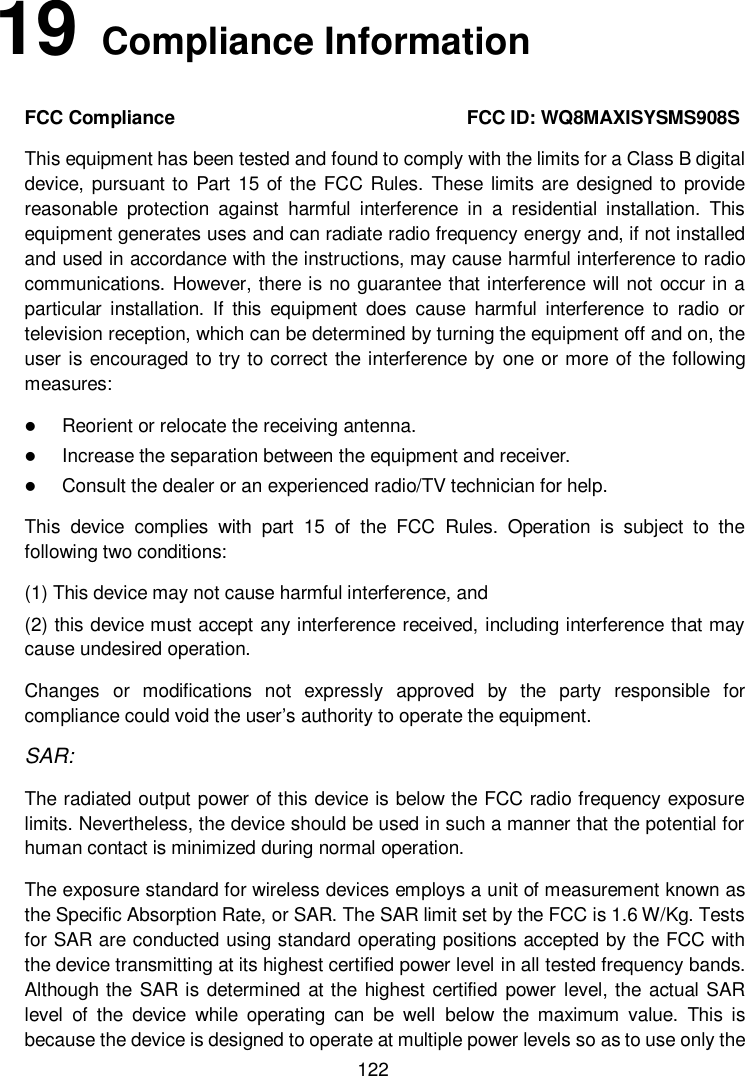          122 19   Compliance Information FCC Compliance                                                              FCC ID: WQ8MAXISYSMS908S This equipment has been tested and found to comply with the limits for a Class B digital device, pursuant to Part  15 of the FCC Rules. These limits are designed to provide reasonable  protection  against  harmful  interference  in  a  residential  installation.  This equipment generates uses and can radiate radio frequency energy and, if not installed and used in accordance with the instructions, may cause harmful interference to radio communications. However, there is no guarantee that interference will not occur in a particular  installation.  If  this  equipment  does  cause  harmful  interference  to  radio  or television reception, which can be determined by turning the equipment off and on, the user is encouraged to try to correct the interference by  one or more of the following measures:  Reorient or relocate the receiving antenna.  Increase the separation between the equipment and receiver.  Consult the dealer or an experienced radio/TV technician for help. This  device  complies  with  part  15  of  the  FCC  Rules.  Operation  is  subject  to  the following two conditions: (1) This device may not cause harmful interference, and   (2) this device must accept any interference received, including interference that may cause undesired operation. Changes  or  modifications  not  expressly  approved  by  the  party  responsible  for compliance could void the user’s authority to operate the equipment. SAR: The radiated output power of this device is below the FCC radio frequency exposure limits. Nevertheless, the device should be used in such a manner that the potential for human contact is minimized during normal operation. The exposure standard for wireless devices employs a unit of measurement known as the Specific Absorption Rate, or SAR. The SAR limit set by the FCC is 1.6 W/Kg. Tests for SAR are conducted using standard operating positions accepted by the FCC with the device transmitting at its highest certified power level in all tested frequency bands. Although the SAR is determined at the highest certified power  level, the actual SAR level  of  the  device  while  operating  can  be  well  below  the  maximum  value.  This  is because the device is designed to operate at multiple power levels so as to use only the 