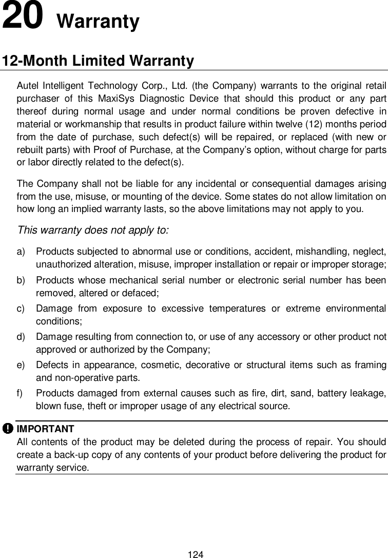          124 20   Warranty 12-Month Limited Warranty Autel Intelligent Technology Corp., Ltd. (the  Company) warrants to the original retail purchaser  of  this  MaxiSys  Diagnostic  Device  that  should  this  product  or  any  part thereof  during  normal  usage  and  under  normal  conditions  be  proven  defective  in material or workmanship that results in product failure within twelve (12) months period from the date of  purchase, such defect(s) will be  repaired, or  replaced  (with new or rebuilt parts) with Proof of Purchase, at the Company’s option, without charge for parts or labor directly related to the defect(s). The Company shall not be liable for any incidental or consequential damages arising from the use, misuse, or mounting of the device. Some states do not allow limitation on how long an implied warranty lasts, so the above limitations may not apply to you. This warranty does not apply to: a)  Products subjected to abnormal use or conditions, accident, mishandling, neglect, unauthorized alteration, misuse, improper installation or repair or improper storage; b)  Products whose mechanical serial number or electronic serial number has been removed, altered or defaced; c)  Damage  from  exposure  to  excessive  temperatures  or  extreme  environmental conditions; d)  Damage resulting from connection to, or use of any accessory or other product not approved or authorized by the Company; e)  Defects in appearance, cosmetic, decorative or structural items such as framing and non-operative parts. f)  Products damaged from external causes such as fire, dirt, sand, battery leakage, blown fuse, theft or improper usage of any electrical source. IMPORTANT All contents of the product may be deleted  during  the process of repair. You should create a back-up copy of any contents of your product before delivering the product for warranty service.   