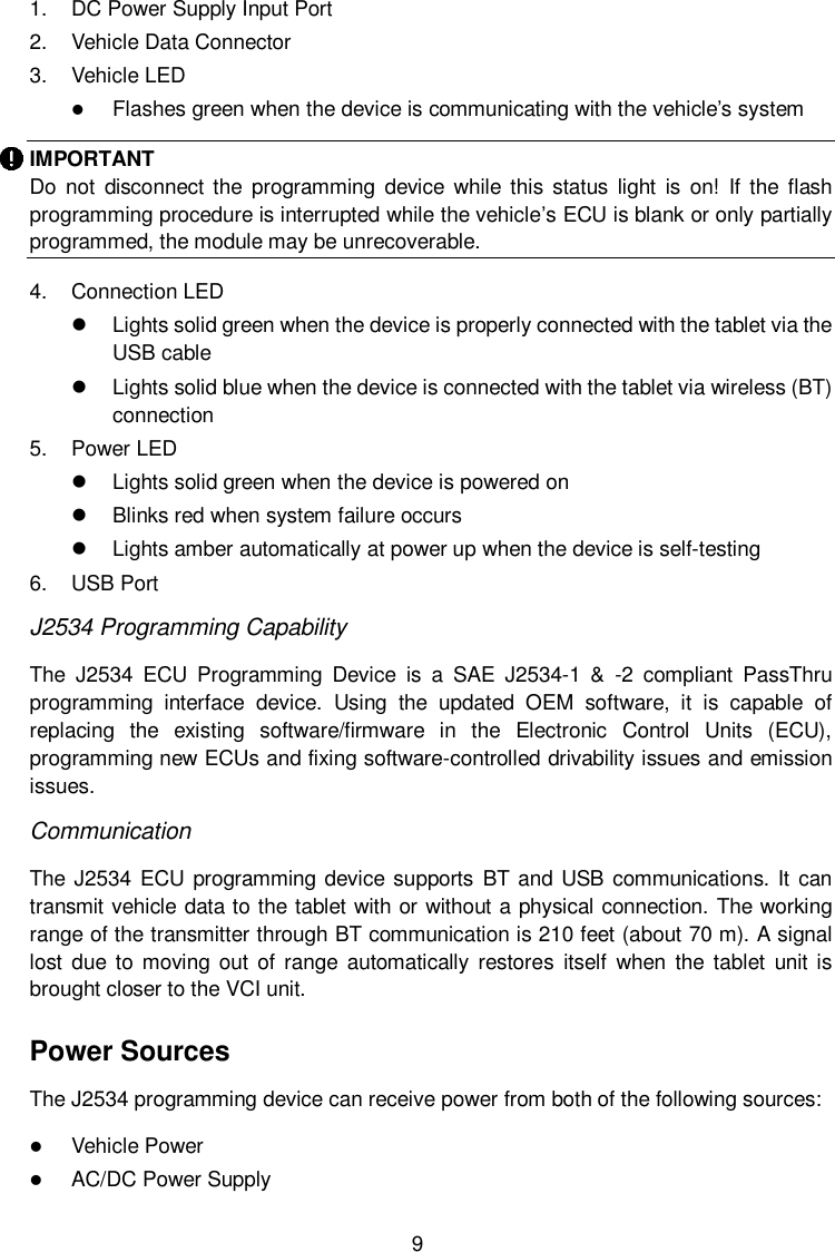  9 1.  DC Power Supply Input Port   2.  Vehicle Data Connector 3.  Vehicle LED  Flashes green when the device is communicating with the vehicle’s system IMPORTANT Do  not  disconnect  the  programming  device while  this status  light  is  on!  If the flash programming procedure is interrupted while the vehicle’s ECU is blank or only partially programmed, the module may be unrecoverable. 4.  Connection LED     Lights solid green when the device is properly connected with the tablet via the USB cable   Lights solid blue when the device is connected with the tablet via wireless (BT) connection 5.  Power LED   Lights solid green when the device is powered on   Blinks red when system failure occurs   Lights amber automatically at power up when the device is self-testing   6.  USB Port   J2534 Programming Capability The  J2534  ECU  Programming  Device  is  a  SAE  J2534-1  &amp;  -2  compliant  PassThru programming  interface  device.  Using  the  updated  OEM  software,  it  is  capable  of replacing  the  existing  software/firmware  in  the  Electronic  Control  Units  (ECU), programming new ECUs and fixing software-controlled drivability issues and emission issues. Communication The J2534 ECU programming  device supports BT and  USB communications. It can transmit vehicle data to the tablet with or without a physical connection. The working range of the transmitter through BT communication is 210 feet (about 70 m). A signal lost  due to  moving out of  range  automatically  restores  itself  when  the  tablet  unit is brought closer to the VCI unit. Power Sources The J2534 programming device can receive power from both of the following sources:  Vehicle Power  AC/DC Power Supply 