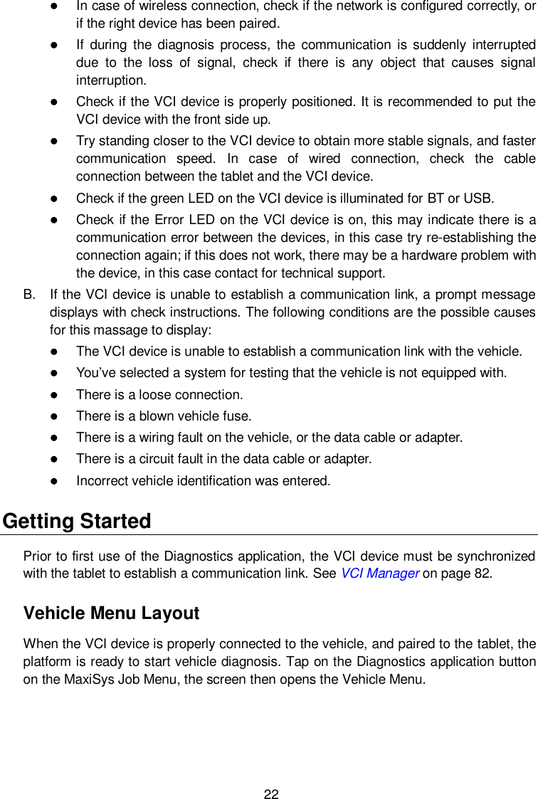  22  In case of wireless connection, check if the network is configured correctly, or if the right device has been paired.  If  during  the  diagnosis  process,  the  communication  is  suddenly  interrupted due  to  the  loss  of  signal,  check  if  there  is  any  object  that  causes  signal interruption.  Check if the VCI device is properly positioned. It is recommended to put the VCI device with the front side up.  Try standing closer to the VCI device to obtain more stable signals, and faster communication  speed.  In  case  of  wired  connection,  check  the  cable connection between the tablet and the VCI device.  Check if the green LED on the VCI device is illuminated for BT or USB.  Check if the Error LED on the VCI device is on, this may indicate there is a communication error between the devices, in this case try re-establishing the connection again; if this does not work, there may be a hardware problem with the device, in this case contact for technical support. B.  If the VCI device is unable to establish a communication link, a prompt message displays with check instructions. The following conditions are the possible causes for this massage to display:  The VCI device is unable to establish a communication link with the vehicle.  You’ve selected a system for testing that the vehicle is not equipped with.  There is a loose connection.  There is a blown vehicle fuse.  There is a wiring fault on the vehicle, or the data cable or adapter.  There is a circuit fault in the data cable or adapter.  Incorrect vehicle identification was entered. Getting Started Prior to first use of the Diagnostics application, the VCI device must be synchronized with the tablet to establish a communication link. See VCI Manager on page 82. Vehicle Menu Layout When the VCI device is properly connected to the vehicle, and paired to the tablet, the platform is ready to start vehicle diagnosis. Tap on the Diagnostics application button on the MaxiSys Job Menu, the screen then opens the Vehicle Menu.  