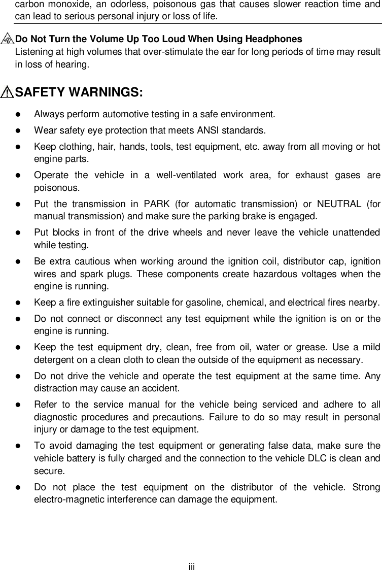  iii carbon monoxide,  an odorless, poisonous  gas that causes slower reaction time and can lead to serious personal injury or loss of life. Do Not Turn the Volume Up Too Loud When Using Headphones Listening at high volumes that over-stimulate the ear for long periods of time may result in loss of hearing. SAFETY WARNINGS:  Always perform automotive testing in a safe environment.  Wear safety eye protection that meets ANSI standards.  Keep clothing, hair, hands, tools, test equipment, etc. away from all moving or hot engine parts.  Operate  the  vehicle  in  a  well-ventilated  work  area,  for  exhaust  gases  are poisonous.  Put  the  transmission  in  PARK  (for  automatic  transmission)  or  NEUTRAL  (for manual transmission) and make sure the parking brake is engaged.  Put  blocks in front  of the drive wheels  and never leave  the  vehicle  unattended while testing.  Be  extra cautious when working  around the  ignition coil, distributor cap, ignition wires and spark plugs. These components create hazardous voltages when  the engine is running.  Keep a fire extinguisher suitable for gasoline, chemical, and electrical fires nearby.  Do not  connect or disconnect any test equipment while the  ignition is on or the engine is running.  Keep  the test  equipment dry, clean,  free  from  oil,  water  or  grease.  Use a mild detergent on a clean cloth to clean the outside of the equipment as necessary.  Do not drive the vehicle and  operate the test  equipment at the same time. Any distraction may cause an accident.  Refer  to  the  service  manual  for  the  vehicle  being  serviced  and  adhere  to  all diagnostic procedures  and precautions.  Failure to do so may result in  personal injury or damage to the test equipment.  To avoid damaging the test equipment or generating false data, make sure the vehicle battery is fully charged and the connection to the vehicle DLC is clean and secure.  Do  not  place  the  test  equipment  on  the  distributor  of  the  vehicle.  Strong electro-magnetic interference can damage the equipment.   