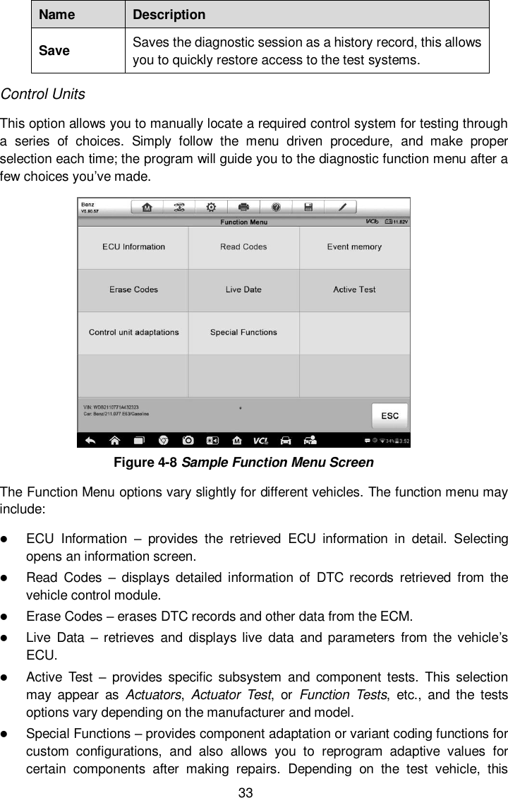  33 Name Description Save Saves the diagnostic session as a history record, this allows you to quickly restore access to the test systems. Control Units This option allows you to manually locate a required control system for testing through a  series  of  choices.  Simply  follow  the  menu  driven  procedure,  and  make  proper selection each time; the program will guide you to the diagnostic function menu after a few choices you’ve made.  Figure 4-8 Sample Function Menu Screen The Function Menu options vary slightly for different vehicles. The function menu may include:  ECU  Information  –  provides  the  retrieved  ECU  information  in  detail.  Selecting opens an information screen.  Read  Codes  –  displays  detailed  information  of  DTC  records  retrieved  from  the vehicle control module.  Erase Codes – erases DTC records and other data from the ECM.  Live  Data  – retrieves  and  displays live  data  and  parameters  from  the  vehicle’s ECU.  Active  Test  –  provides  specific  subsystem  and  component  tests.  This  selection may  appear  as  Actuators,  Actuator  Test,  or  Function  Tests,  etc.,  and  the  tests options vary depending on the manufacturer and model.  Special Functions – provides component adaptation or variant coding functions for custom  configurations,  and  also  allows  you  to  reprogram  adaptive  values  for certain  components  after  making  repairs.  Depending  on  the  test  vehicle,  this 