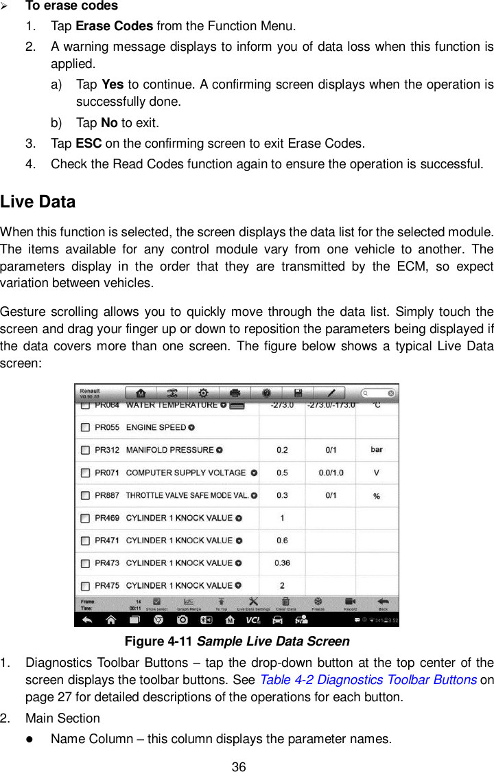  36  To erase codes 1.  Tap Erase Codes from the Function Menu. 2.  A warning message displays to inform you of data loss when this function is applied. a)  Tap Yes to continue. A confirming screen displays when the operation is successfully done. b)  Tap No to exit. 3.  Tap ESC on the confirming screen to exit Erase Codes. 4.  Check the Read Codes function again to ensure the operation is successful. Live Data When this function is selected, the screen displays the data list for the selected module. The  items  available  for  any  control  module  vary  from  one  vehicle  to  another.  The parameters  display  in  the  order  that  they  are  transmitted  by  the  ECM,  so  expect variation between vehicles. Gesture scrolling allows you to quickly move through the  data list. Simply touch the screen and drag your finger up or down to reposition the parameters being displayed if the data covers more than  one  screen.  The figure  below shows a  typical Live  Data screen:  Figure 4-11 Sample Live Data Screen 1.  Diagnostics Toolbar Buttons – tap the drop-down button at the top center of the screen displays the toolbar buttons. See Table 4-2 Diagnostics Toolbar Buttons on page 27 for detailed descriptions of the operations for each button. 2.  Main Section  Name Column – this column displays the parameter names. 