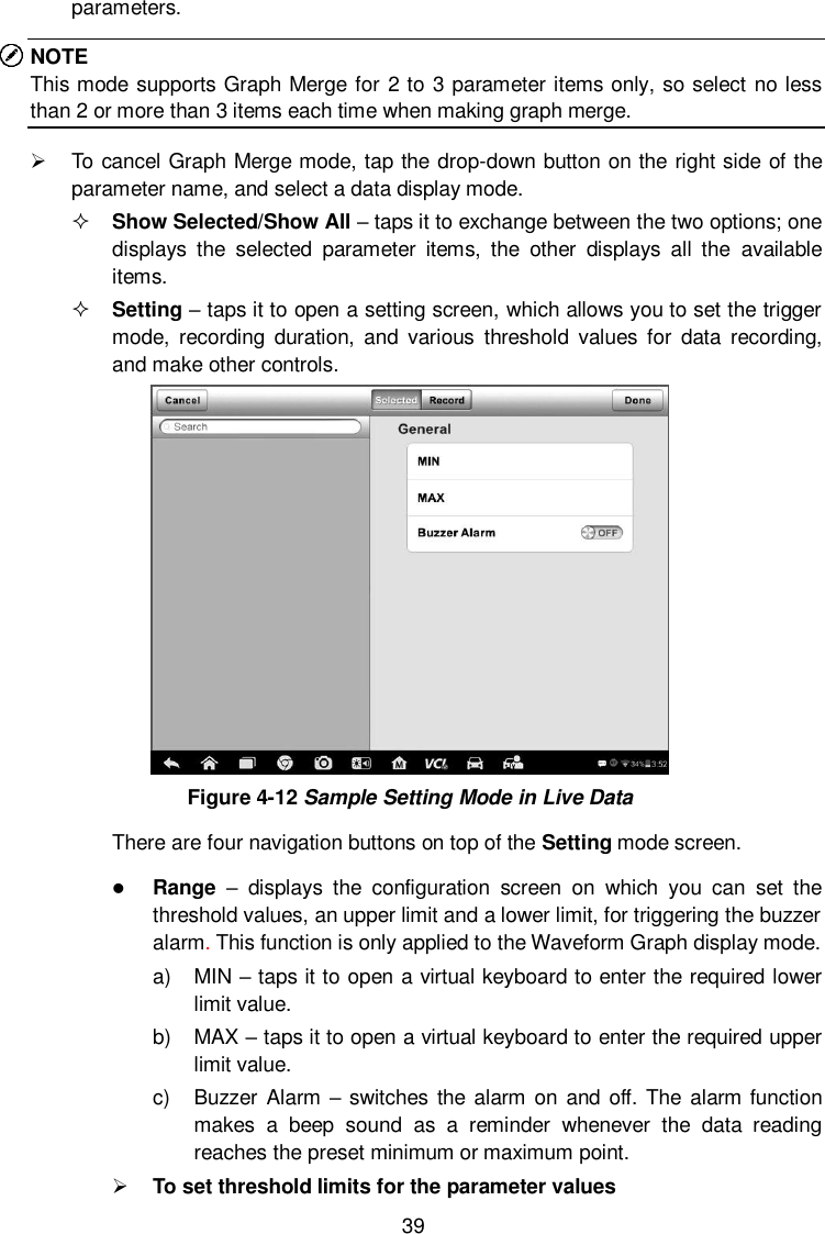  39 parameters. NOTE This mode supports Graph Merge for 2 to 3 parameter items only, so select no less than 2 or more than 3 items each time when making graph merge.   To cancel Graph Merge mode, tap the drop-down button on the right side of the parameter name, and select a data display mode.  Show Selected/Show All – taps it to exchange between the two options; one displays  the  selected  parameter  items,  the  other  displays  all  the  available items.  Setting – taps it to open a setting screen, which allows you to set the trigger mode,  recording  duration,  and  various  threshold  values for  data  recording, and make other controls.  Figure 4-12 Sample Setting Mode in Live Data There are four navigation buttons on top of the Setting mode screen.  Range  –  displays  the  configuration  screen  on  which  you  can  set  the threshold values, an upper limit and a lower limit, for triggering the buzzer alarm. This function is only applied to the Waveform Graph display mode. a)  MIN – taps it to open a virtual keyboard to enter the required lower limit value. b)  MAX – taps it to open a virtual keyboard to enter the required upper limit value. c)  Buzzer Alarm – switches the  alarm on and  off. The  alarm function makes  a  beep  sound  as  a  reminder  whenever  the  data  reading reaches the preset minimum or maximum point.  To set threshold limits for the parameter values 