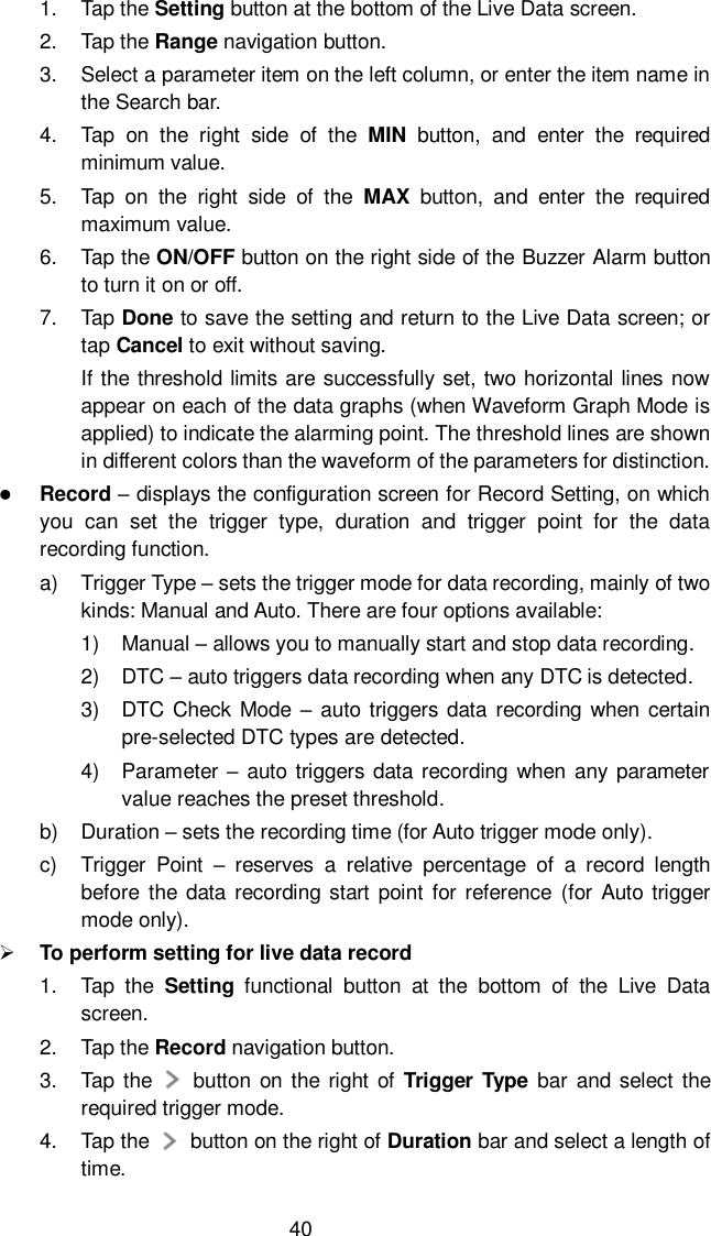  40 1.  Tap the Setting button at the bottom of the Live Data screen. 2.  Tap the Range navigation button. 3.  Select a parameter item on the left column, or enter the item name in the Search bar. 4.  Tap  on  the  right  side  of  the  MIN  button,  and  enter  the  required minimum value. 5.  Tap  on  the  right  side  of  the  MAX  button,  and  enter  the  required maximum value. 6.  Tap the ON/OFF button on the right side of the Buzzer Alarm button to turn it on or off. 7.  Tap Done to save the setting and return to the Live Data screen; or tap Cancel to exit without saving. If the threshold limits are successfully set, two horizontal lines now appear on each of the data graphs (when Waveform Graph Mode is applied) to indicate the alarming point. The threshold lines are shown in different colors than the waveform of the parameters for distinction.  Record – displays the configuration screen for Record Setting, on which you  can  set  the  trigger  type,  duration  and  trigger  point  for  the  data recording function. a)  Trigger Type – sets the trigger mode for data recording, mainly of two kinds: Manual and Auto. There are four options available: 1)  Manual – allows you to manually start and stop data recording. 2)  DTC – auto triggers data recording when any DTC is detected. 3)  DTC Check Mode – auto triggers data recording when  certain pre-selected DTC types are detected. 4)  Parameter –  auto triggers data recording when any parameter value reaches the preset threshold. b)  Duration – sets the recording time (for Auto trigger mode only). c)  Trigger  Point  –  reserves  a  relative  percentage  of  a  record  length before the  data  recording  start  point for  reference  (for  Auto trigger mode only).  To perform setting for live data record 1.  Tap  the  Setting  functional  button  at  the  bottom  of  the  Live  Data screen. 2.  Tap the Record navigation button. 3.  Tap the    button on the  right of  Trigger Type bar and select the required trigger mode. 4.  Tap the     button on the right of Duration bar and select a length of time. 