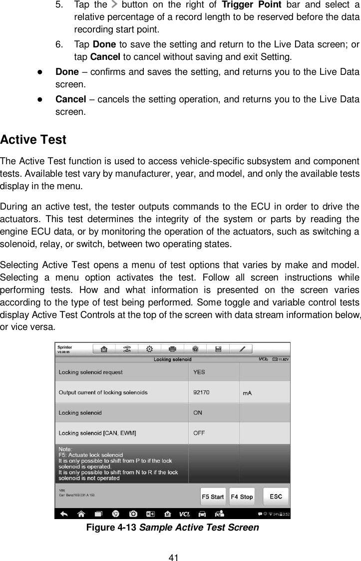  41 5.  Tap  the      button  on  the  right  of  Trigger  Point  bar  and  select  a relative percentage of a record length to be reserved before the data recording start point. 6.  Tap Done to save the setting and return to the Live Data screen; or tap Cancel to cancel without saving and exit Setting.  Done – confirms and saves the setting, and returns you to the Live Data screen.  Cancel – cancels the setting operation, and returns you to the Live Data screen. Active Test The Active Test function is used to access vehicle-specific subsystem and component tests. Available test vary by manufacturer, year, and model, and only the available tests display in the menu. During an active test, the tester outputs commands to the ECU in order to drive the actuators.  This  test  determines  the  integrity  of  the  system  or  parts  by  reading  the engine ECU data, or by monitoring the operation of the actuators, such as switching a solenoid, relay, or switch, between two operating states. Selecting Active Test opens  a menu of test options that varies by make  and model. Selecting  a  menu  option  activates  the  test.  Follow  all  screen  instructions  while performing  tests.  How  and  what  information  is  presented  on  the  screen  varies according to the type of test being performed. Some toggle and variable control tests display Active Test Controls at the top of the screen with data stream information below, or vice versa.  Figure 4-13 Sample Active Test Screen 