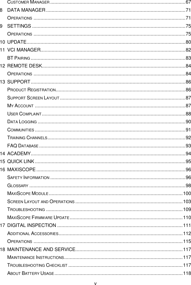      v CUSTOMER MANAGER ................................................................................................. 67 8 DATA MANAGER .................................................................................................... 71 OPERATIONS ............................................................................................................. 71 9 SETTINGS .............................................................................................................. 75 OPERATIONS ............................................................................................................. 75 10 UPDATE .................................................................................................................. 80 11 VCI MANAGER ........................................................................................................ 82 BT PAIRING ............................................................................................................... 83 12 REMOTE DESK ....................................................................................................... 84 OPERATIONS ............................................................................................................. 84 13 SUPPORT ............................................................................................................... 86 PRODUCT REGISTRATION ............................................................................................. 86 SUPPORT SCREEN LAYOUT .......................................................................................... 87 MY ACCOUNT ............................................................................................................ 87 USER COMPLAINT ....................................................................................................... 88 DATA LOGGING .......................................................................................................... 90 COMMUNITIES ............................................................................................................ 91 TRAINING CHANNELS ................................................................................................... 92 FAQ DATABASE ......................................................................................................... 93 14 ACADEMY ............................................................................................................... 94 15 QUICK LINK ............................................................................................................ 95 16 MAXISCOPE ........................................................................................................... 96 SAFETY INFORMATION ................................................................................................. 96 GLOSSARY ................................................................................................................ 98 MAXISCOPE MODULE ................................................................................................ 100 SCREEN LAYOUT AND OPERATIONS ............................................................................. 103 TROUBLESHOOTING .................................................................................................. 109 MAXISCOPE FIRMWARE UPDATE ................................................................................. 110 17 DIGITAL INSPECTION .......................................................................................... 111 ADDITIONAL ACCESSORIES ......................................................................................... 112 OPERATIONS ........................................................................................................... 115 18 MAINTENANCE AND SERVICE ............................................................................. 117 MAINTENANCE INSTRUCTIONS ..................................................................................... 117 TROUBLESHOOTING CHECKLIST .................................................................................. 117 ABOUT BATTERY USAGE ............................................................................................ 118 