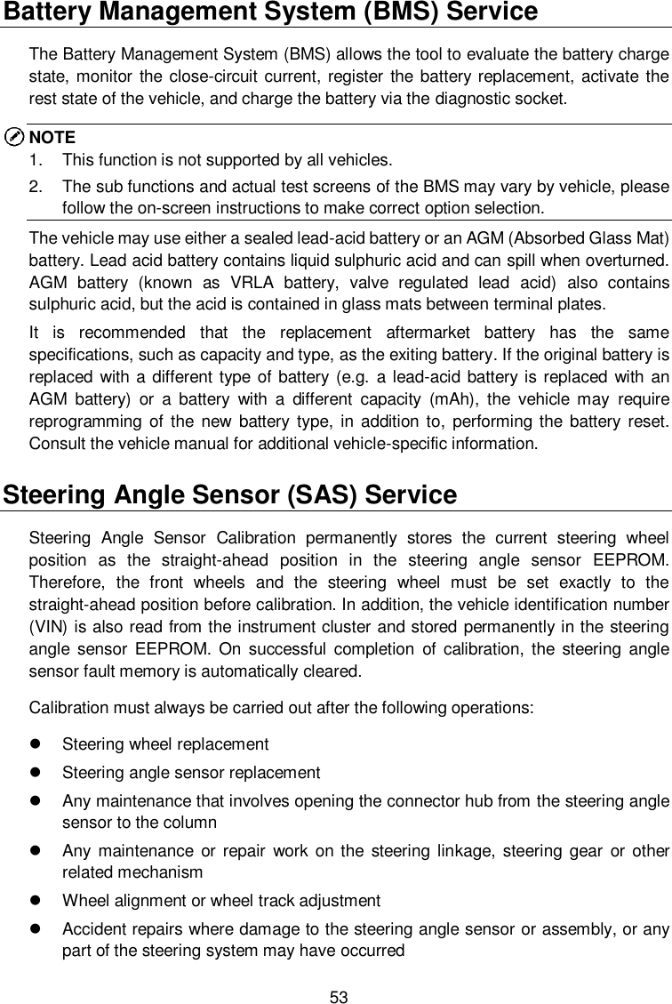  53 Battery Management System (BMS) Service The Battery Management System (BMS) allows the tool to evaluate the battery charge state, monitor the  close-circuit current, register the  battery replacement, activate the rest state of the vehicle, and charge the battery via the diagnostic socket.   NOTE 1.  This function is not supported by all vehicles.   2.  The sub functions and actual test screens of the BMS may vary by vehicle, please follow the on-screen instructions to make correct option selection.     The vehicle may use either a sealed lead-acid battery or an AGM (Absorbed Glass Mat) battery. Lead acid battery contains liquid sulphuric acid and can spill when overturned. AGM  battery  (known  as  VRLA  battery,  valve  regulated  lead  acid)  also  contains sulphuric acid, but the acid is contained in glass mats between terminal plates.   It  is  recommended  that  the  replacement  aftermarket  battery  has  the  same specifications, such as capacity and type, as the exiting battery. If the original battery is replaced  with a different type  of battery (e.g.  a lead-acid battery is replaced with an AGM  battery)  or  a  battery  with  a  different  capacity  (mAh),  the  vehicle  may  require reprogramming of  the  new battery type, in  addition to,  performing the  battery  reset. Consult the vehicle manual for additional vehicle-specific information. Steering Angle Sensor (SAS) Service Steering  Angle  Sensor  Calibration  permanently  stores  the  current  steering  wheel position  as  the  straight-ahead  position  in  the  steering  angle  sensor  EEPROM. Therefore,  the  front  wheels  and  the  steering  wheel  must  be  set  exactly  to  the straight-ahead position before calibration. In addition, the vehicle identification number (VIN) is also read from the instrument cluster and stored permanently in the steering angle sensor  EEPROM.  On  successful  completion  of  calibration, the steering  angle sensor fault memory is automatically cleared. Calibration must always be carried out after the following operations:   Steering wheel replacement     Steering angle sensor replacement   Any maintenance that involves opening the connector hub from the steering angle sensor to the column   Any maintenance  or repair  work  on the  steering linkage, steering gear or  other related mechanism   Wheel alignment or wheel track adjustment   Accident repairs where damage to the steering angle sensor or assembly, or any part of the steering system may have occurred 