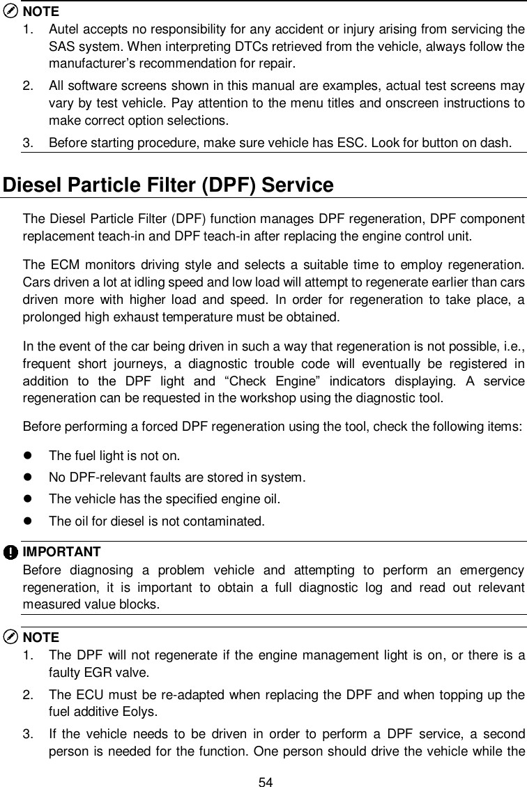  54 NOTE 1.  Autel accepts no responsibility for any accident or injury arising from servicing the SAS system. When interpreting DTCs retrieved from the vehicle, always follow the manufacturer’s recommendation for repair. 2.  All software screens shown in this manual are examples, actual test screens may vary by test vehicle. Pay attention to the menu titles and onscreen instructions to make correct option selections. 3.  Before starting procedure, make sure vehicle has ESC. Look for button on dash. Diesel Particle Filter (DPF) Service The Diesel Particle Filter (DPF) function manages DPF regeneration, DPF component replacement teach-in and DPF teach-in after replacing the engine control unit.   The ECM  monitors driving style and selects a suitable time to employ regeneration. Cars driven a lot at idling speed and low load will attempt to regenerate earlier than cars driven  more  with  higher  load  and  speed.  In  order  for  regeneration  to  take  place,  a prolonged high exhaust temperature must be obtained.   In the event of the car being driven in such a way that regeneration is not possible, i.e., frequent  short  journeys,  a  diagnostic  trouble  code  will  eventually  be  registered  in addition  to  the  DPF  light  and  “Check  Engine”  indicators  displaying.  A  service regeneration can be requested in the workshop using the diagnostic tool.   Before performing a forced DPF regeneration using the tool, check the following items:     The fuel light is not on.   No DPF-relevant faults are stored in system.   The vehicle has the specified engine oil.   The oil for diesel is not contaminated. IMPORTANT Before  diagnosing  a  problem  vehicle  and  attempting  to  perform  an  emergency regeneration,  it  is  important  to  obtain  a  full  diagnostic  log  and  read  out  relevant measured value blocks. NOTE   1.  The DPF will not regenerate if the engine management light is on, or there is a faulty EGR valve. 2.  The ECU must be re-adapted when replacing the DPF and when topping up the fuel additive Eolys. 3.  If  the  vehicle  needs  to  be  driven  in  order  to  perform  a  DPF  service,  a  second person is needed for the function. One person should drive the vehicle while the 