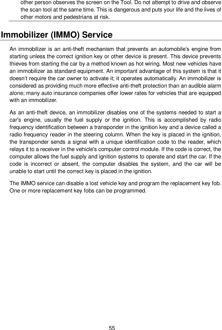  55 other person observes the screen on the Tool. Do not attempt to drive and observe the scan tool at the same time. This is dangerous and puts your life and the lives of other motors and pedestrians at risk. Immobilizer (IMMO) Service   An immobilizer is an anti-theft mechanism that prevents an automobile’s engine from starting unless the correct ignition key or other device is present. This device prevents thieves from starting the car by a method known as hot wiring. Most new vehicles have an immobilizer as standard equipment. An important advantage of this system is that it doesn’t require the car owner to activate it; it operates automatically. An immobilizer is considered as providing much more effective anti-theft protection than an audible alarm alone; many auto insurance companies offer lower rates for vehicles that are equipped with an immobilizer.   As an anti-theft device, an immobilizer disables one of the systems needed to start a car&apos;s  engine,  usually  the  fuel  supply  or  the  ignition.  This  is  accomplished  by  radio frequency identification between a transponder in the ignition key and a device called a radio frequency reader in the steering column. When the key is placed in the ignition, the transponder sends a signal with a unique identification code to the reader, which relays it to a receiver in the vehicle&apos;s computer control module. If the code is correct, the computer allows the fuel supply and ignition systems to operate and start the car. If the code  is  incorrect or  absent,  the  computer  disables  the  system,  and  the  car  will  be unable to start until the correct key is placed in the ignition. The IMMO service can disable a lost vehicle key and program the replacement key fob. One or more replacement key fobs can be programmed.             