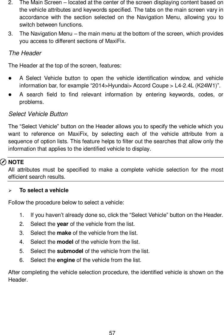  57 2.  The Main Screen – located at the center of the screen displaying content based on the vehicle attributes and keywords specified. The tabs on the main screen vary in accordance  with  the  section  selected  on  the  Navigation  Menu,  allowing  you  to switch between functions. 3.  The Navigation Menu – the main menu at the bottom of the screen, which provides you access to different sections of MaxiFix. The Header The Header at the top of the screen, features:  A  Select  Vehicle  button  to  open  the  vehicle  identification  window,  and  vehicle information bar, for example “2014&gt;Hyundai&gt; Accord Coupe &gt; L4-2.4L (K24W1)”.  A  search  field  to  find  relevant  information  by  entering  keywords,  codes,  or problems. Select Vehicle Button The “Select Vehicle” button on the Header allows you to specify the vehicle which you want  to  reference  on  MaxiFix,  by  selecting  each  of  the  vehicle  attribute  from  a sequence of option lists. This feature helps to filter out the searches that allow only the information that applies to the identified vehicle to display. NOTE All  attributes  must  be  specified  to  make  a  complete  vehicle  selection  for  the  most efficient search results.  To select a vehicle Follow the procedure below to select a vehicle: 1.  If you haven’t already done so, click the “Select Vehicle” button on the Header.   2.  Select the year of the vehicle from the list. 3.  Select the make of the vehicle from the list. 4.  Select the model of the vehicle from the list. 5.  Select the submodel of the vehicle from the list. 6.  Select the engine of the vehicle from the list. After completing the vehicle selection procedure, the identified vehicle is shown on the Header. 