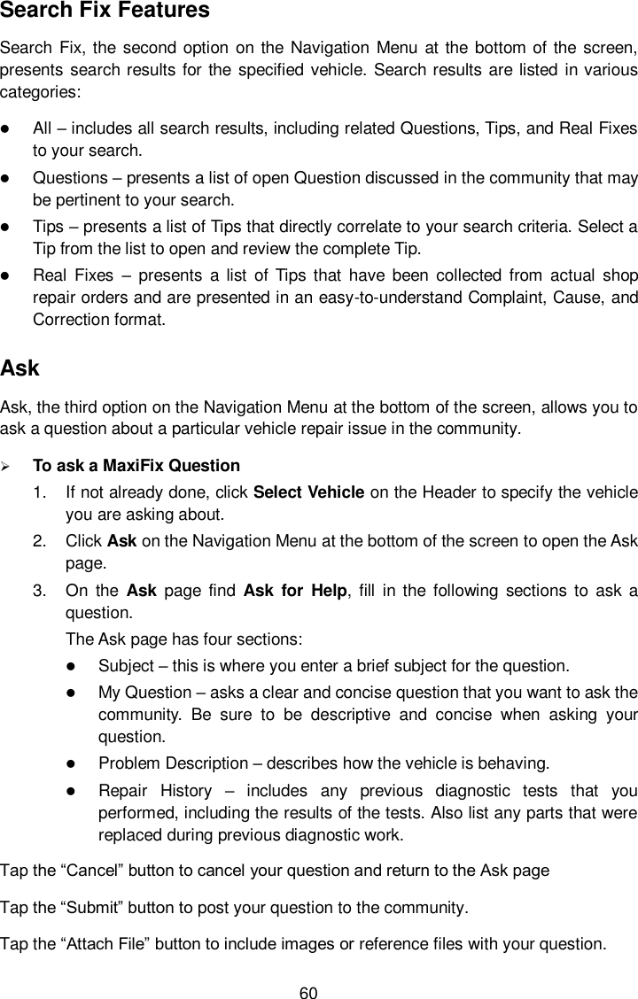  60 Search Fix Features Search Fix, the second  option on the Navigation Menu  at the bottom of the  screen, presents  search results for the  specified vehicle. Search results are listed in various categories:  All – includes all search results, including related Questions, Tips, and Real Fixes to your search.  Questions – presents a list of open Question discussed in the community that may be pertinent to your search.  Tips – presents a list of Tips that directly correlate to your search criteria. Select a Tip from the list to open and review the complete Tip.  Real  Fixes –  presents  a list  of  Tips that  have  been  collected  from  actual  shop repair orders and are presented in an easy-to-understand Complaint, Cause, and Correction format. Ask Ask, the third option on the Navigation Menu at the bottom of the screen, allows you to ask a question about a particular vehicle repair issue in the community.  To ask a MaxiFix Question 1.  If not already done, click Select Vehicle on the Header to specify the vehicle you are asking about. 2.  Click Ask on the Navigation Menu at the bottom of the screen to open the Ask page. 3.  On  the  Ask  page  find  Ask  for  Help,  fill  in  the  following  sections  to  ask a question. The Ask page has four sections:  Subject – this is where you enter a brief subject for the question.  My Question – asks a clear and concise question that you want to ask the community.  Be  sure  to  be  descriptive  and  concise  when  asking  your question.  Problem Description – describes how the vehicle is behaving.  Repair  History –  includes  any  previous  diagnostic  tests  that  you performed, including the results of the tests. Also list any parts that were replaced during previous diagnostic work. Tap the “Cancel” button to cancel your question and return to the Ask page Tap the “Submit” button to post your question to the community. Tap the “Attach File” button to include images or reference files with your question. 