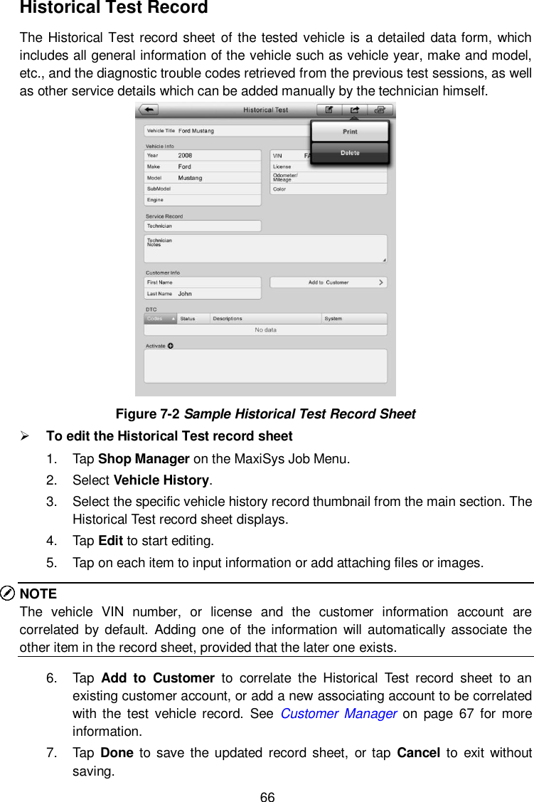  66 Historical Test Record The Historical Test record sheet  of the tested vehicle is a detailed data form, which includes all general information of the vehicle such as vehicle year, make and model, etc., and the diagnostic trouble codes retrieved from the previous test sessions, as well as other service details which can be added manually by the technician himself.  Figure 7-2 Sample Historical Test Record Sheet  To edit the Historical Test record sheet 1.  Tap Shop Manager on the MaxiSys Job Menu. 2.  Select Vehicle History. 3.  Select the specific vehicle history record thumbnail from the main section. The Historical Test record sheet displays. 4.  Tap Edit to start editing. 5.  Tap on each item to input information or add attaching files or images. NOTE The  vehicle  VIN  number,  or  license  and  the  customer  information  account  are correlated by default.  Adding one of  the information will  automatically associate  the other item in the record sheet, provided that the later one exists. 6.  Tap  Add  to  Customer  to  correlate  the  Historical  Test  record  sheet  to  an existing customer account, or add a new associating account to be correlated with the  test  vehicle  record.  See  Customer  Manager on  page  67  for  more information. 7.  Tap  Done  to  save  the  updated  record  sheet,  or tap  Cancel to  exit without saving. 